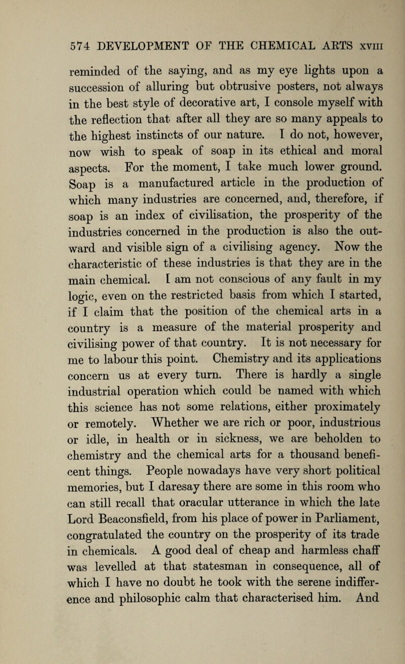 reminded of the saying, and as my eye lights upon a succession of alluring but obtrusive posters, not always in the best style of decorative art, I console myself with the reflection that after all they are so many appeals to the highest instincts of our nature. I do not, however, now wish to speak of soap in its ethical and moral aspects. For the moment, I take much lower ground. Soap is a manufactured article in the production of which many industries are concerned, and, therefore, if soap is an index of civilisation, the prosperity of the industries concerned in the production is also the out¬ ward and visible sign of a civilising agency. Now the characteristic of these industries is that they are in the main chemical. I am not conscious of any fault in my logic, even on the restricted basis from which I started, if I claim that the position of the chemical arts in a country is a measure of the material prosperity and civilising power of that country. It is not necessary for me to labour this point. Chemistry and its applications concern us at every turn. There is hardly a single industrial operation which could be named with which this science has not some relations, either proximately or remotely. Whether we are rich or poor, industrious or idle, in health or in sickness, we are beholden to chemistry and the chemical arts for a thousand benefi¬ cent things. People nowadays have very short political memories, but I daresay there are some in this room who can still recall that oracular utterance in which the late Lord Beaconsfield, from his place of power in Parliament, congratulated the country on the prosperity of its trade in chemicals. A good deal of cheap and harmless chaff was levelled at that statesman in consequence, all of which I have no doubt he took with the serene indiffer¬ ence and philosophic calm that characterised him. And