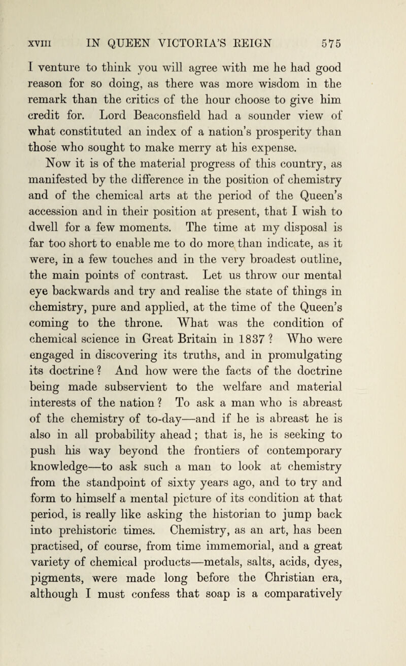 I venture to think you will agree with me he had good reason for so doing, as there was more wisdom in the remark than the critics cf the hour choose to give him credit for. Lord Beaconsfield had a sounder view of what constituted an index of a nation’s prosperity than those who sought to make merry at his expense. Now it is of the material progress of this country, as manifested by the difference in the position of chemistry and of the chemical arts at the period of the Queen’s accession and in their position at present, that I wish to dwell for a few moments. The time at my disposal is far too short to enable me to do more than indicate, as it were, in a few touches and in the very broadest outline, the main points of contrast. Let us throw our mental eye backwards and try and realise the state of things in chemistry, pure and applied, at the time of the Queen’s coming to the throne. What was the condition of chemical science in Great Britain in 1837 ? Who were engaged in discovering its truths, and in promulgating its doctrine ? And how were the facts of the doctrine being made subservient to the welfare and material interests of the nation ? To ask a man who is abreast of the chemistry of to-day—and if he is abreast he is also in all probability ahead; that is, he is seeking to push his way beyond the frontiers of contemporary knowledge—to ask such a man to look at chemistry from the standpoint of sixty years ago, and to try and form to himself a mental picture of its condition at that period, is really like asking the historian to jump back into prehistoric times. Chemistry, as an art, has been practised, of course, from time immemorial, and a great variety of chemical products—metals, salts, acids, dyes, pigments, were made long before the Christian era, although I must confess that soap is a comparatively
