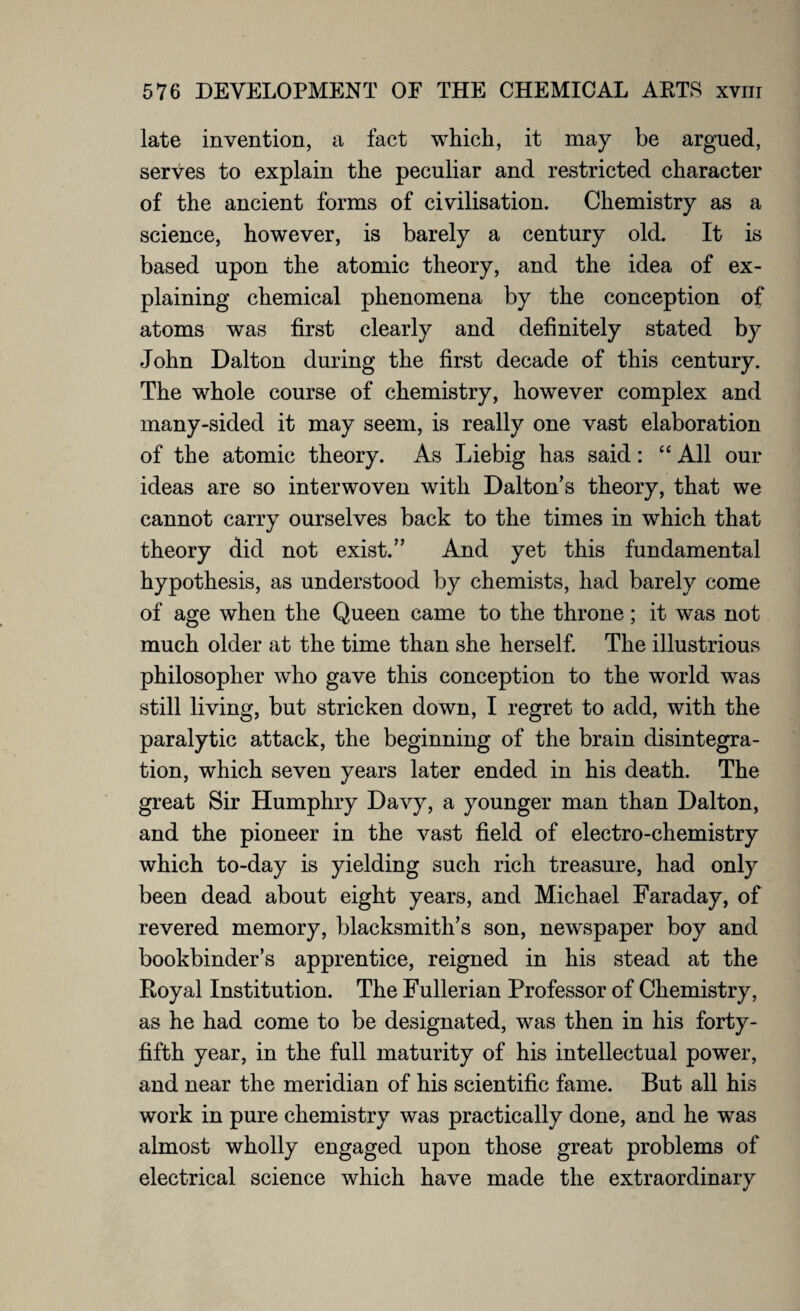 late invention, a fact which, it may be argued, serves to explain the peculiar and restricted character of the ancient forms of civilisation. Chemistry as a science, however, is barely a century old. It is based upon the atomic theory, and the idea of ex¬ plaining chemical phenomena by the conception of atoms was first clearly and definitely stated by John Dalton during the first decade of this century. The whole course of chemistry, however complex and many-sided it may seem, is really one vast elaboration of the atomic theory. As Liebig has said: “ All our ideas are so interwoven with Dalton’s theory, that we cannot carry ourselves back to the times in which that theory did not exist.” And yet this fundamental hypothesis, as understood by chemists, had barely come of age when the Queen came to the throne; it was not much older at the time than she herself. The illustrious philosopher who gave this conception to the world w^as still living, but stricken down, I regret to add, with the paralytic attack, the beginning of the brain disintegra¬ tion, which seven years later ended in his death. The great Sir Humphry Davy, a younger man than Dalton, and the pioneer in the vast field of electro-chemistry which to-day is yielding such rich treasure, had only been dead about eight years, and Michael Faraday, of revered memory, blacksmith’s son, newspaper boy and bookbinder’s apprentice, reigned in his stead at the Koyal Institution. The Fullerian Professor of Chemistry, as he had come to be designated, was then in his forty- fifth year, in the full maturity of his intellectual power, and near the meridian of his scientific fame. But all his work in pure chemistry was practically done, and he was almost wholly engaged upon those great problems of electrical science which have made the extraordinary