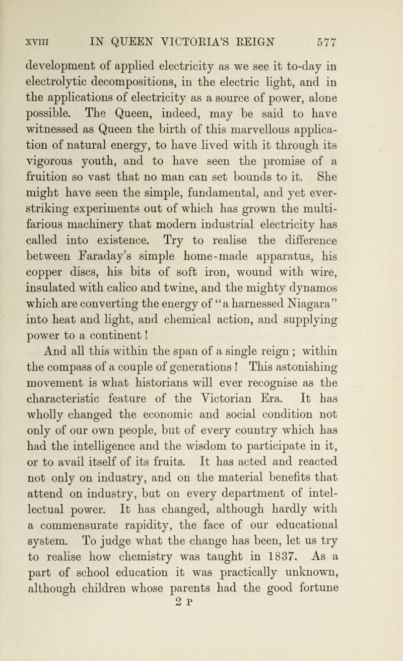 development of applied electricity as we see it to-day in electrolytic decompositions, in the electric light, and in the applications of electricity as a source of power, alone possible. The Queen, indeed, may be said to have witnessed as Queen the birth of this marvellous applica¬ tion of natural energy, to have lived with it through its vigorous youth, and to have seen the promise of a fruition so vast that no man can set bounds to it. She might have seen the simple, fundamental, and yet ever- striking experiments out of which has grown the multi¬ farious machinery that modern industrial electricity has called into existence. Try to realise the difference between Faraday’s simple home-made apparatus, his copper discs, his bits of soft iron, wound with wire, insulated with calico and twine, and the mighty dynamos which are converting the energy of “a harnessed Niagara” into heat and light, and chemical action, and supplying power to a continent! And all this within the span of a single reign ; within the compass of a couple of generations ! This astonishing movement is what historians will ever recognise as the characteristic feature of the Victorian Era. It has wholly changed the economic and social condition not only of our own people, but of every country which has had the intelligence and the wisdom to participate in it, or to avail itself of its fruits. It has acted and reacted not only on industry, and on the material benefits that attend on industry, but on every department of intel¬ lectual power. It has changed, although hardly with a commensurate rapidity, the face of our educational system. To judge what the change has been, let us try to realise how chemistry was taught in 1837. As a part of school education it was practically unknown, although children whose parents had the good fortune 2 p