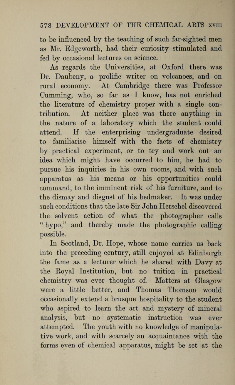 to be influenced by the teaching of such far-sighted men as Mr. Edgeworth, had their curiosity stimulated and fed by occasional lectures on science. As regards the Universities, at Oxford there was Dr. Daubeny, a prolific writer on volcanoes, and on rural economy. At Cambridge there was Professor Cumming, who, so far as I know, has not enriched the literature of chemistry proper with a single con¬ tribution. At neither place was there anything in the nature of a laboratory which the student could attend. If the enterprising undergraduate desired to familiarise himself with the facts of chemistry by practical experiment, or to try and work out an idea which might have occurred to him, he had to pursue his inquiries in his own rooms, and with such apparatus as his means or his opportunities could command, to the imminent risk of his furniture, and to the dismay and disgust of his bedmaker. It was under such conditions that the late Sir John Herschel discovered the solvent action of what the photographer calls “ hypo,” and thereby made the photographic calling possible. In Scotland, Dr. Hope, whose name carries us back into the preceding century, still enjoyed at Edinburgh the fame as a lecturer which he shared with Davy at the Royal Institution, but no tuition in practical chemistry was ever thought of. Matters at Glasgow were a little better, and Thomas Thomson would occasionally extend a brusque hospitality to the student who aspired to learn the art and mystery of mineral analysis, but no systematic instruction was ever attempted. The youth with no knowledge of manipula¬ tive work, and with scarcely an acquaintance with the forms even of chemical apparatus, might be set at the