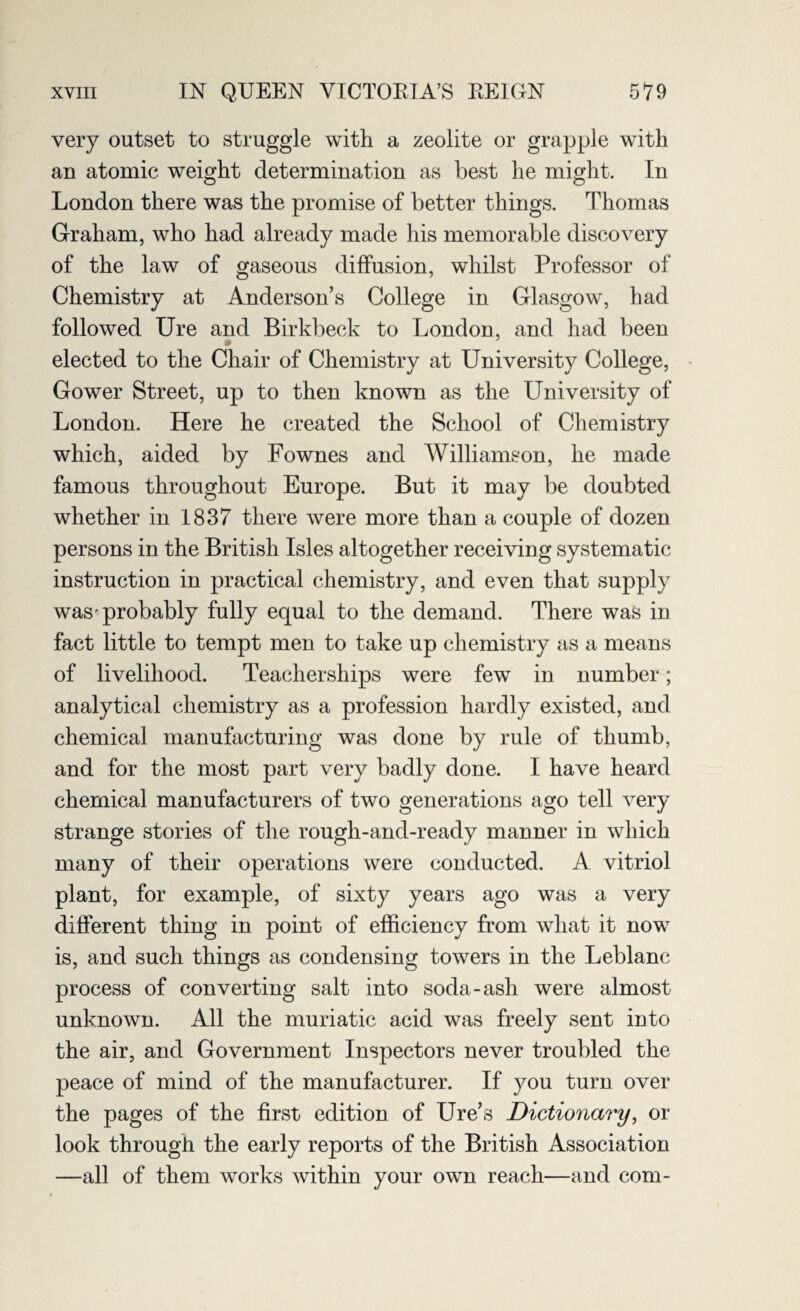 very outset to struggle with a zeolite or grapple with an atomic weight determination as best he might. In London there was the promise of better things. Thomas Graham, who had already made his memorable discovery of the law of gaseous diffusion, whilst Professor of Chemistry at Anderson’s College in Glasgow, had followed Ure and Birkbeck to London, and had been * elected to the Chair of Chemistry at University College, Gower Street, up to then known as the University of London. Here he created the School of Chemistry which, aided by Fownes and Williamson, he made famous throughout Europe. But it may be doubted whether in 1837 there were more than a couple of dozen persons in the British Isles altogether receiving systematic instruction in practical chemistry, and even that supply was-probably fully equal to the demand. There was in fact little to tempt men to take up chemistry as a means of livelihood. Teacherships were few in number; analytical chemistry as a profession hardly existed, and chemical manufacturing was done by rule of thumb, and for the most part very badly done. I have heard chemical manufacturers of two generations ago tell very strange stories of the rough-and-ready manner in which many of their operations were conducted. A vitriol plant, for example, of sixty years ago was a very different thing in point of efficiency from what it now is, and such things as condensing towers in the Leblanc process of converting salt into soda-ash were almost unknown. All the muriatic acid was freely sent into the air, and Government Inspectors never troubled the peace of mind of the manufacturer. If you turn over the pages of the first edition of Ure’s Dictionary, or look through the early reports of the British Association —all of them works within your own reach—and com-