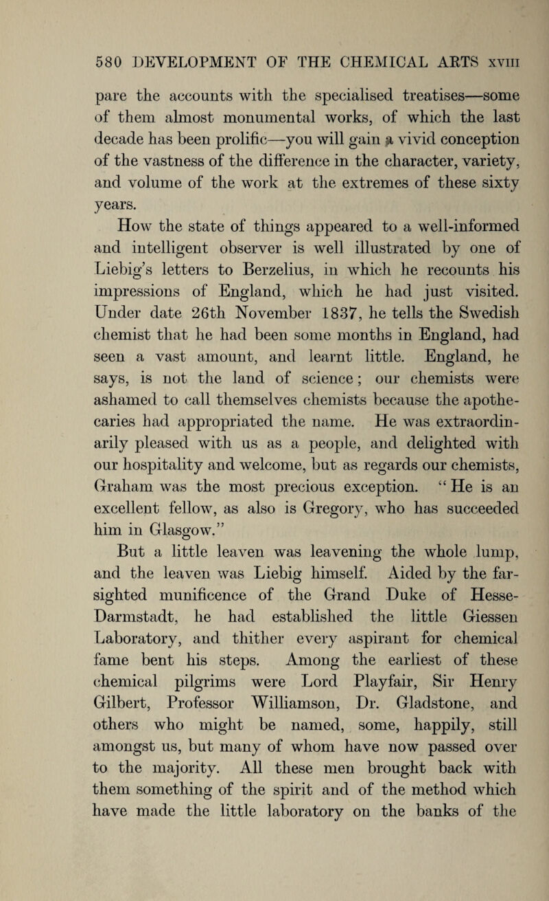 pare the accounts with the specialised treatises—some of them almost monumental works, of which the last decade has been prolific—you will gain a vivid conception of the vastness of the difference in the character, variety, and volume of the work at the extremes of these sixty years. How the state of things appeared to a well-informed and intelligent observer is well illustrated by one of Liebig’s letters to Berzelius, in which he recounts his impressions of England, which he had just visited. Under date 26th November 1837, he tells the Swedish chemist that he had been some months in England, had seen a vast amount, and learnt little. England, he says, is not the land of science; our chemists were ashamed to call themselves chemists because the apothe¬ caries had appropriated the name. He was extraordin¬ arily pleased with us as a people, and delighted with our hospitality and welcome, but as regards our chemists, Graham was the most precious exception. “ He is an excellent fellow, as also is Gregory, who has succeeded him in Glasgow.” But a little leaven was leavening the whole lump, and the leaven was Liebig himself. Aided by the far¬ sighted munificence of the Grand Duke of Hesse- Darmstadt, he had established the little Giessen Laboratory, and thither every aspirant for chemical fame bent his steps. Among the earliest of these chemical pilgrims were Lord Playfair, Sir Henry Gilbert, Professor Williamson, Dr. Gladstone, and others who might be named, some, happily, still amongst us, but many of whom have now passed over to the majority. All these men brought back with them something of the spirit and of the method which have made the little laboratory on the banks of the