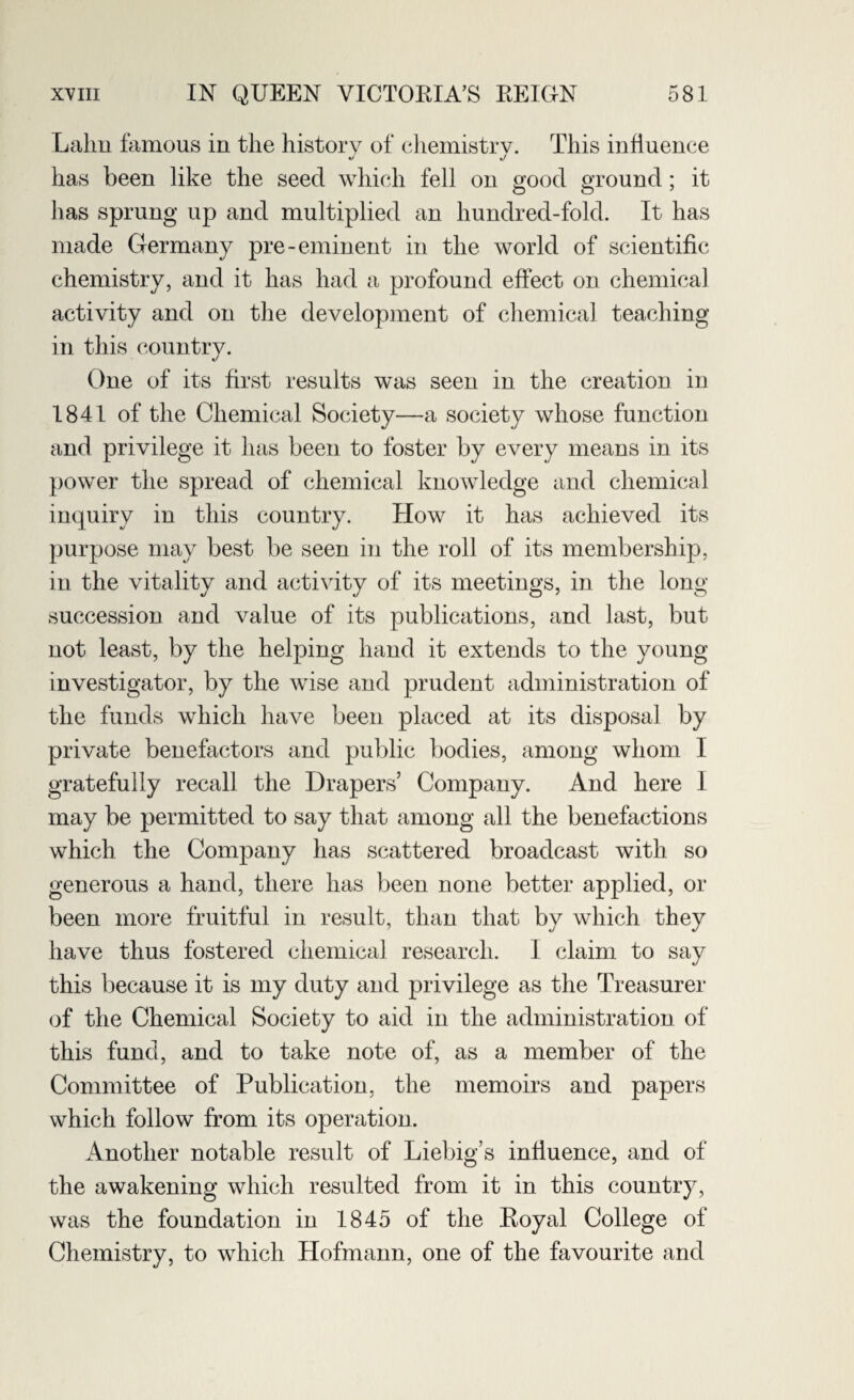 Lalm famous in the history of chemistry. This influence has been like the seed which fell on good ground; it has sprung up and multiplied an hundred-fold. It has made Germany pre-eminent in the world of scientific chemistry, and it has had a profound effect on chemical activity and on the development of chemical teaching in this country. One of its first results was seen in the creation in 1841 of the Chemical Society—a society whose function and privilege it has been to foster by every means in its power the spread of chemical knowledge and chemical inquiry in this country. How it has achieved its purpose may best be seen in the roll of its membership, in the vitality and activity of its meetings, in the long- succession and value of its publications, and last, but not least, by the helping hand it extends to the young investigator, by the wise and prudent administration of the funds which have been placed at its disposal by private benefactors and public bodies, among whom I gratefully recall the Drapers’ Company. And here 1 may be permitted to say that among all the benefactions which the Company has scattered broadcast with so generous a hand, there has been none better applied, or been more fruitful in result, than that by which they have thus fostered chemical research. I claim to say this because it is my duty and privilege as the Treasurer of the Chemical Society to aid in the administration of this fund, and to take note of, as a member of the Committee of Publication, the memoirs and papers which follow from its operation. Another notable result of Liebig’s influence, and of the awakening which resulted from it in this country, was the foundation in 1845 of the Royal College of Chemistry, to which Hofmann, one of the favourite and