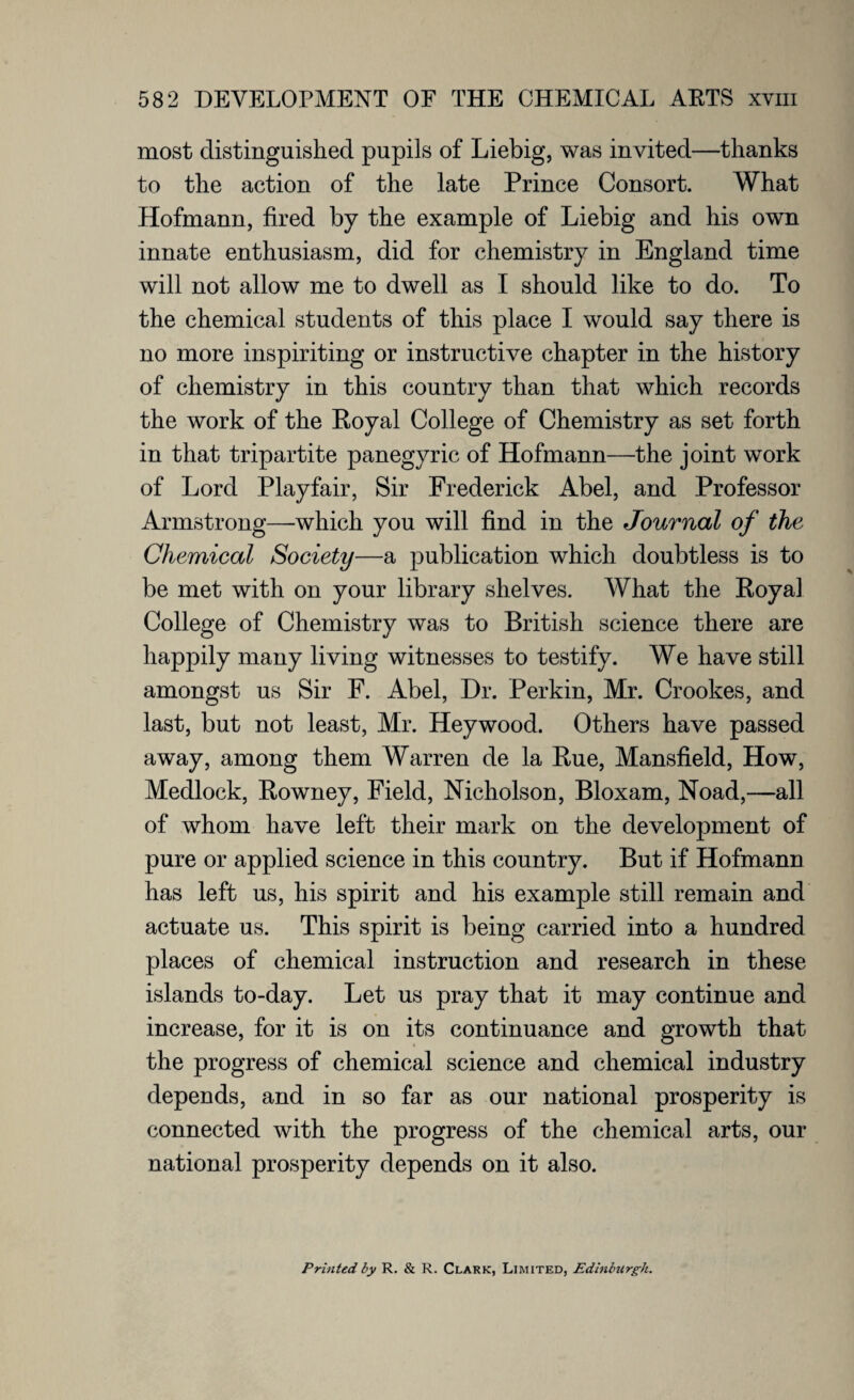 most distinguished pupils of Liebig, was invited—thanks to the action of the late Prince Consort. What Hofmann, fired by the example of Liebig and his own innate enthusiasm, did for chemistry in England time will not allow me to dwell as I should like to do. To the chemical students of this place I would say there is no more inspiriting or instructive chapter in the history of chemistry in this country than that which records the work of the Royal College of Chemistry as set forth in that tripartite panegyric of Hofmann—the joint work of Lord Playfair, Sir Frederick Abel, and Professor Armstrong—which you will find in the Journal of the Chemical Society—a publication which doubtless is to be met with on your library shelves. What the Royal College of Chemistry was to British science there are happily many living witnesses to testify. We have still amongst us Sir F. Abel, Hr. Perkin, Mr. Crookes, and last, but not least, Mr. Heywood. Others have passed away, among them Warren de la Rue, Mansfield, How, Medlock, Rowney, Field, Nicholson, Bloxam, Noad,—all of whom have left their mark on the development of pure or applied science in this country. But if Hofmann has left us, his spirit and his example still remain and actuate us. This spirit is being carried into a hundred places of chemical instruction and research in these islands to-day. Let us pray that it may continue and increase, for it is on its continuance and growth that the progress of chemical science and chemical industry depends, and in so far as our national prosperity is connected with the progress of the chemical arts, our national prosperity depends on it also. Printed by R. & R. Clark, Limited, Edinburgh.