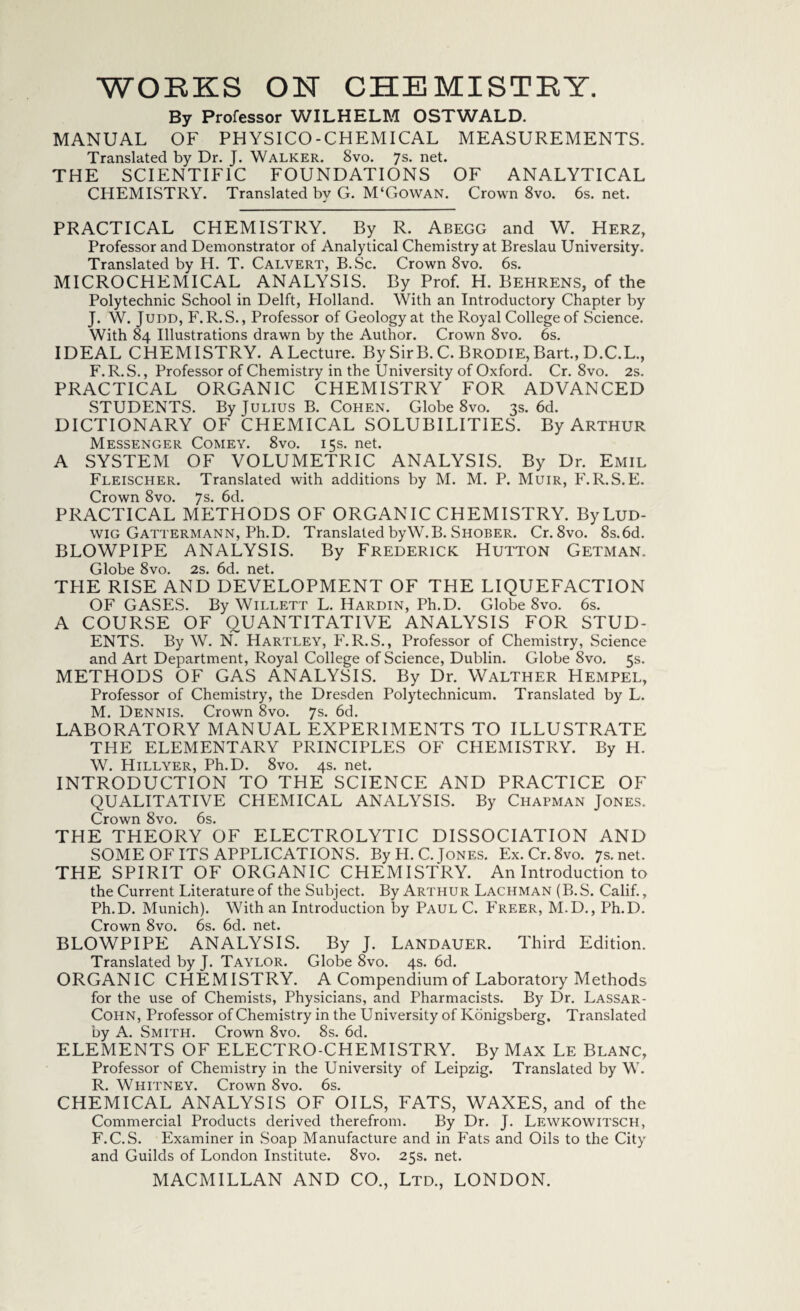 By Professor WILHELM OSTWALD. MANUAL OF PHYSICO-CHEMICAL MEASUREMENTS. Translated by Dr. J. Walker. 8vo. 7s* net. THE SCIENTIFIC FOUNDATIONS OF ANALYTICAL CHEMISTRY. Translated by G. M‘Gowan. Crown 8vo. 6s. net. PRACTICAL CHEMISTRY. By R. Abegg and W. Herz, Professor and Demonstrator of Analytical Chemistry at Breslau University. Translated by H. T. Calvert, B.Sc. Crown 8vo. 6s. MICROCHEMICAL ANALYSIS. By Prof. H. Behrens, of the Polytechnic School in Delft, Plolland. With an Introductory Chapter by J. W. Judd, F. R.S., Professor of Geology at the Royal College of Science. With 84 Illustrations drawn by the Author. Crown 8vo. 6s. IDEAL CHEMISTRY. A Lecture. By Sir B. C. Brodie, Bart., D.C.L., F.R.S., Professor of Chemistry in the University of Oxford. Cr. 8vo. 2s. PRACTICAL ORGANIC CHEMISTRY FOR ADVANCED STUDENTS. By Julius B. Cohen. Globe 8vo. 3s. 6d. DICTIONARY OF CHEMICAL SOLUBILITIES. By Arthur Messenger Comey. 8vo. 15s. net. A SYSTEM OF VOLUMETRIC ANALYSIS. By Dr. Emil Fleischer. Translated with additions by M. M. P. Muir, F.R.S.E. Crown 8vo. 7s. 6d. PRACTICAL METHODS OF ORGANIC CHEMISTRY. By Lud¬ wig Gattermann, Ph.D. Translated byW.B. Shober. Cr. 8vo. 8s.6d. BLOWPIPE ANALYSIS. By Frederick Hutton Getman. Globe 8vo. 2s. 6d. net. TPIE RISE AND DEVELOPMENT OF THE LIQUEFACTION OF GASES. By Willett L. Hardin, Ph.D. Globe 8vo. 6s. A COURSE OF QUANTITATIVE ANALYSIS FOR STUD¬ ENTS. By W. N. Hartley, F. R.S., Professor of Chemistry, Science and Art Department, Royal College of Science, Dublin. Globe 8vo. 5s. METHODS OF GAS ANALYSIS. By Dr. Walther Hempel, Professor of Chemistry, the Dresden Polytechnicum. Translated by L. M. Dennis. Crown 8vo. 7s. 6d. LABORATORY MANUAL EXPERIMENTS TO ILLUSTRATE THE ELEMENTARY PRINCIPLES OF CHEMISTRY. By H. W. Hillyer, Ph.D. 8vo. 4s. net. INTRODUCTION TO THE SCIENCE AND PRACTICE OF QUALITATIVE CHEMICAL ANALYSIS. By Chapman Jones. Crown 8vo. 6s. THE THEORY OF ELECTROLYTIC DISSOCIATION AND SOME OF ITS APPLICATIONS. By H. C. Jones. Ex.Cr.8vo. 7s.net. THE SPIRIT OF ORGANIC CHEMISTRY. An Introduction to the Current Literature of the Subject. By Arthur Lachman (B.S. Calif., Ph.D. Munich). With an Introduction by Paul C. Freer, M.D., Ph.D. Crown 8vo. 6s. 6d. net. BLOWPIPE ANALYSIS. By J. Landauer. Third Edition. Translated by J. Taylor. Globe 8vo. 4s. 6d. ORGANIC CHEMISTRY. A Compendium of Laboratory Methods for the use of Chemists, Physicians, and Pharmacists. By Dr. Lassar- Cohn, Professor of Chemistry in the University of Konigsberg. Translated by A. Smith. Crown 8vo. 8s. 6d. ELEMENTS OF ELECTRO-CHEMISTRY. By Max Le Blanc, Professor of Chemistry in the University of Leipzig. Translated by W. R. Whitney. Crown 8vo. 6s. CHEMICAL ANALYSIS OF OILS, FATS, WAXES, and of the Commercial Products derived therefrom. By Dr. J. Lewkowitsch, F.C.S. Examiner in Soap Manufacture and in Fats and Oils to the City and Guilds of London Institute. 8vo. 25s. net.