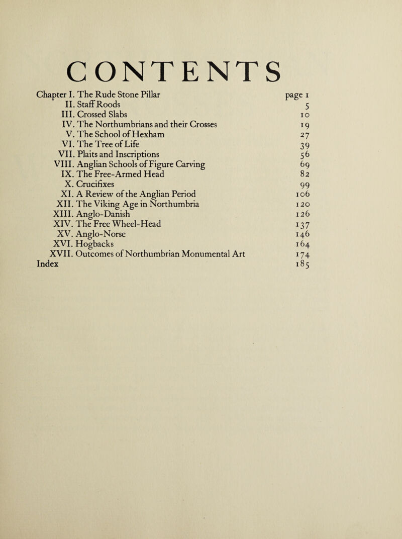 CONTENTS Chapter I. The Rude Stone Pillar page 1 II. Staff Roods 5 III. Crossed Slabs io IV. The Northumbrians and their Crosses 19 V. The School of Hexham 2 7 VI. The Tree of Life 39 VII. Plaits and Inscriptions 5 6 VIII. Anglian Schools of Figure Carving 69 IX. The Free-Armed Head 82 X. Crucifixes 99 XI. A Review of the Anglian Period 106 XII. The Viking Age in Northumbria 120 XIII. Anglo-Danish 126 XIV. The Free Wheel-Head 137 X V. Anglo-Norse 146 XVI. Hogbacks 164 XVII. Outcomes of Northumbrian Monumental Art 174 Index 185