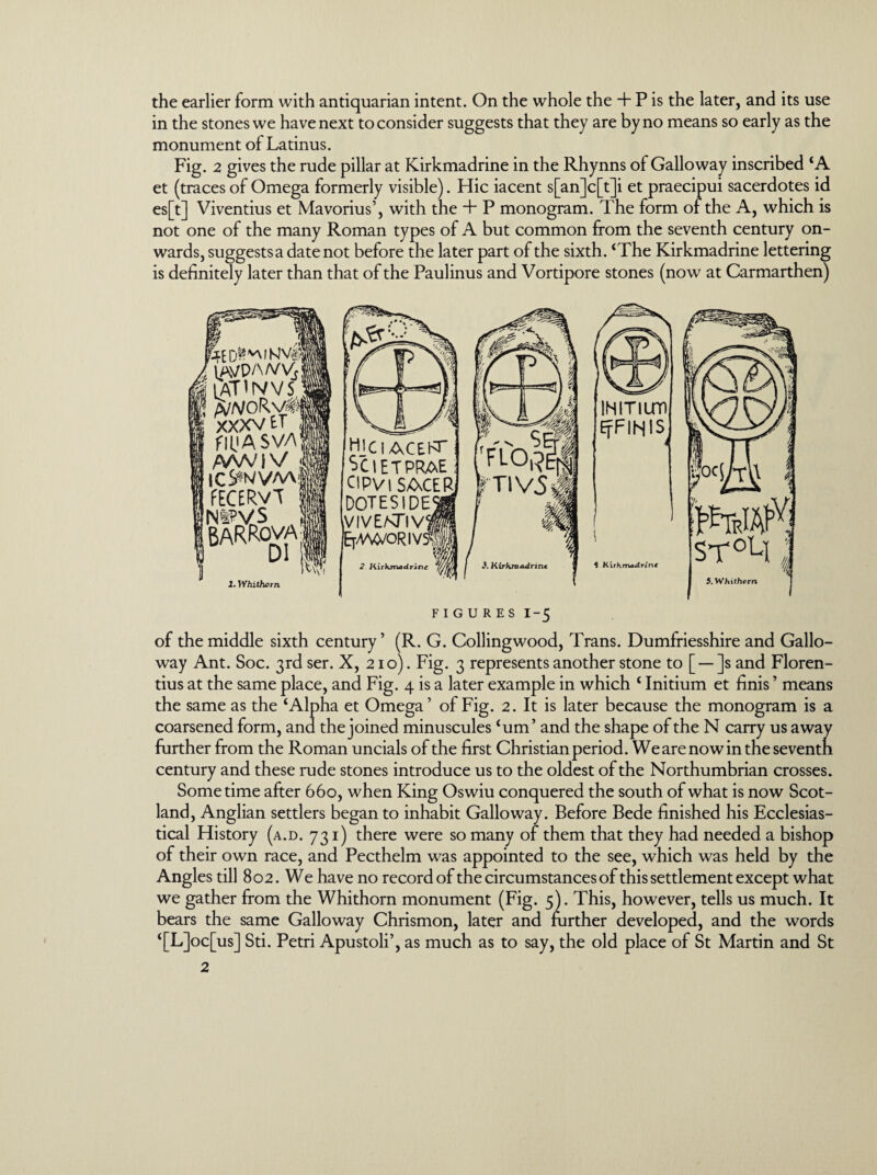 the earlier form with antiquarian intent. On the whole the + P is the later, and its use in the stones we have next to consider suggests that they are by no means so early as the monument of Latinus. Fig. 2 gives the rude pillar at Kirkmadrine in the Rhynns of Galloway inscribed ‘A et (traces of Omega formerly visible). Hie iacent s[an]c[t]i et praecipui sacerdotes id es[t] Viventius et Mavorius’, with the + P monogram. The form of the A, which is not one of the many Roman types of A but common from the seventh century on¬ wards, suggestsa date not before the later part of the sixth. ‘The Kirkmadrine lettering is definitely later than that of the Paulinus and Vortipore stones (now at Carmarthen) r4ED l lAVP/wy* J LATIN VS i A//VORv« XXXV ET flUASVA AAA/1 V l |C^N/VAA|i fECERvT |« Ni?VS % 1 BARRova] l.Whithcrn HjCIACEl<r jCIETPRAE CIPVISACER DOTESIDE \VIVEATlV (Er/WVORIV^I 2 Kirkmadrine IHITIUTl EfFlHlS $ Kirkmadrine FIGURES I~5 of the middle sixth century ’ (R. G. Collingwood, Trans. Dumfriesshire and Gallo¬ way Ant. Soc. 3rd ser. X, 210). Fig. 3 represents another stone to [ — ]s and Floren- tius at the same place, and Fig. 4 is a later example in which ‘ Initium et finis ’ means the same as the ‘Alpha et Omega’ of Fig. 2. It is later because the monogram is a coarsened form, and the joined minuscules ‘urn’ and the shape of the N carry us away further from the Roman uncials of the first Christian period. Wearenowintheseventn century and these rude stones introduce us to the oldest of the Northumbrian crosses. Sometime after 660, when King Oswiu conquered the south of what is now Scot¬ land, Anglian settlers began to inhabit Galloway. Before Bede finished his Ecclesias¬ tical History (a.d. 731) there were so many of them that they had needed a bishop of their own race, and Pecthelm was appointed to the see, which was held by the Angl es till 802. We have no record of the circumstances of this settlement except what we gather from the Whithorn monument (Fig. 5). This, however, tells us much. It bears the same Galloway Chrismon, later and further developed, and the words ‘[L]oc[us] Sti. Petri Apustoli’, as much as to say, the old place of St Martin and St