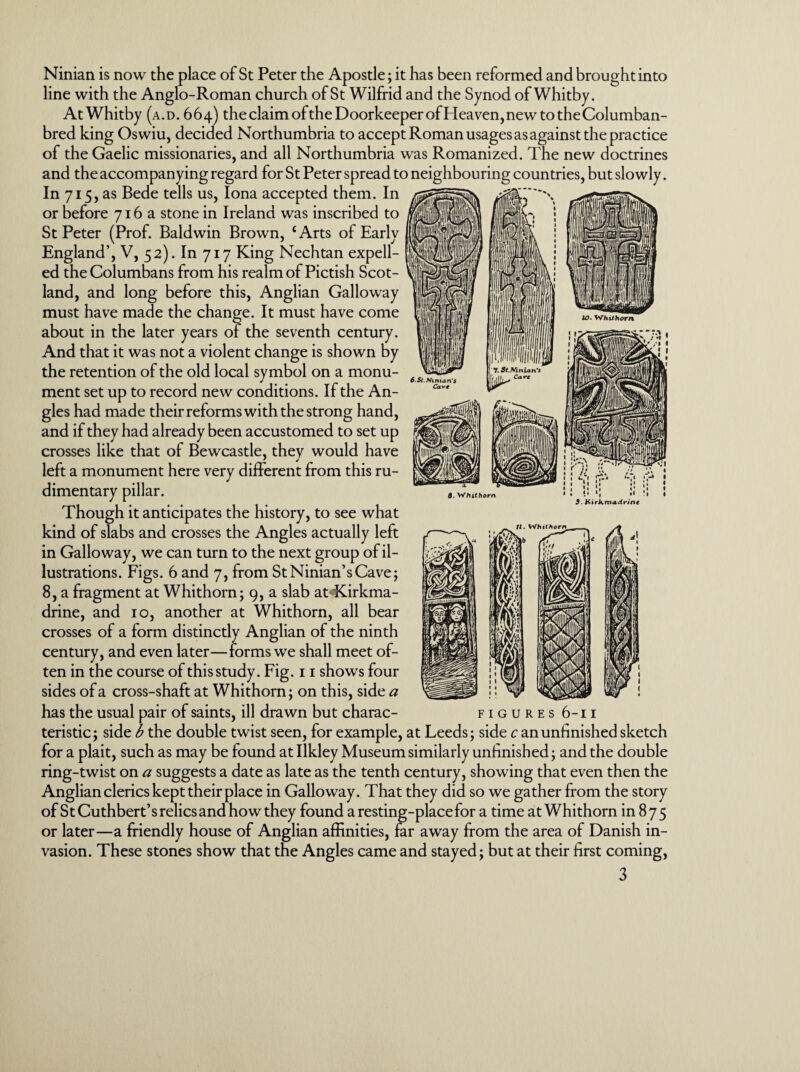 Ninian is now the place of St Peter the Apostle; it has been reformed and brought into line with the Anglo-Roman church of St Wilfrid and the Synod of Whitby. At Whitby (a.d. 664) theclaimofthe Doorkeeper ofHeaven,newtotheColumban- bred king Oswiu, decided Northumbria to accept Roman usages as against the practice of the Gaelic missionaries, and all Northumbria was Romanized. The new doctrines and the accompanying regard for St Peter spread to neighbouring countries, but slowly. In 715 , as Bede tells us, Iona accepted them. In or before 716a stone in Ireland was inscribed to St Peter (Prof. Baldwin Brown, £ Arts of Early England’, V, 52). In 717 King Nechtan expell¬ ed theColumbans from his realm of Pictish Scot¬ land, and long before this, Anglian Galloway must have made the change. It must have come about in the later years of the seventh century. And that it was not a violent change is shown by the retention of the old local symbol on a monu¬ ment set up to record new conditions. If the An¬ gles had made their reforms with the strong hand, and if they had already been accustomed to set up crosses like that of Bewcastle, they would have left a monument here very different from this ru¬ dimentary pillar. Though it anticipates the history, to see what kind of slabs and crosses the Angles actually left in Galloway, we can turn to the next group of il¬ lustrations. Figs. 6 and 7, from St Ninian’s Cave; 8, a fragment at Whithorn; 9, a slab atdCirkma- drine, and 10, another at Whithorn, all bear crosses of a form distinctly Anglian of the ninth century, and even later—forms we shall meet of¬ ten in the course of this study. Fig. 11 shows four sides of a cross-shaft at Whithorn; on this, side a has the usual pair of saints, ill drawn but charac- figures 6-11 teristic; side b the double twist seen, for example, at Leeds; side c an unfinished sketch for a plait, such as may be found at Ilkley Museum similarly unfinished; and the double ring-twist on a suggests a date as late as the tenth century, showing that even then the Anglian clerics kept their place in Galloway. That they did so we gather from the story of St Cuthbert’s relics and how they found a resting-place for a time at Whithorn in 875 or later—a friendly house of Anglian affinities, far away from the area of Danish in¬ vasion. These stones show that the Angles came and stayed; but at their first coming, 3 6. Whithorn *« #• Kirkmadrinc