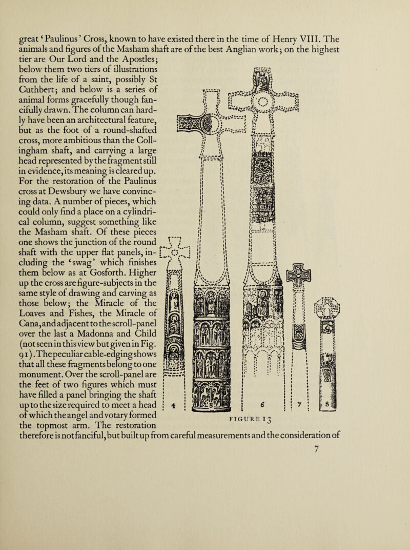 great ‘ Paulinus ’ Cross, known to have existed there in the time of Henry VIII. The animals and figures of the Masham shaft are of the best Anglian work; on the highest tier are Our Lord and the Apostles; below them two tiers of illustrations from the life of a saint, possibly St Cuthbert; and below is a series of animal forms gracefully though fan¬ cifully drawn. The column can hard¬ ly have been an architectural feature, but as the foot of a round-shafted cross, more ambitious than the Coll- ingham shaft, and carrying a large head represented by the fragment still in evidence, its meaning is cleared up. For the restoration of the Paulinus cross at Dewsbury we have convinc¬ ing data. A number of pieces, which could only find a place on a cylindri¬ cal column, suggest something like the Masham shaft. Of these pieces one shows the junction of the round \ shaft with the upper flat panels, in- [^*CVv eluding the ‘swag’ which finishes them below as at Gosforth. Higher up the cross are figure-subjects in the same style of drawing and carving as those below; the Miracle of the Loaves and Fishes, the Miracle of Cana, and adjacent to the scroll-panel over the last a Madonna and Child (not seen in this view but given in Fig. 91). The peculiar cable-edging shows that all these fragments belong to one monument. Over the scroll-panel are the feet of two figures which must have filled a panel bringing the shaft up to the size required to meet a head of which the angel and votary formed figure the topmost arm. The restoration therefore is not fanciful, but built up from careful measurements and the consideration of !3