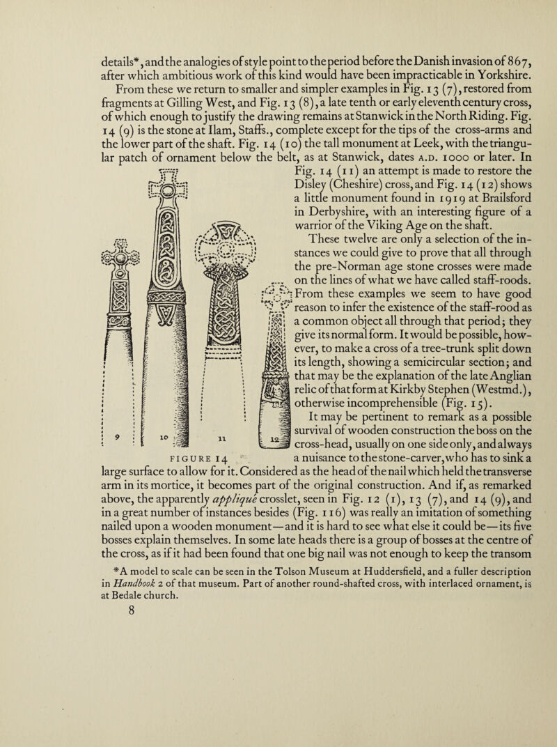 after which ambitious work of this kind would have been impracticable in Yorkshire. From these we return to smaller and simpler examples in Fig. 13 (7), restored from fragments at Gilling West, and Fig. 13 (8), a late tenth or early eleventh century cross, of which enough to justify the drawing remains at Stanwick in the North Riding. Fig. 14 (9) is the stone at Ilam, Staffs., complete except for the tips of the cross-arms and the lower part of the shaft. Fig. 14 (10) the tall monument at Leek, with the triangu¬ lar patch of ornament below the belt, as at Stanwick, dates a.d. 1000 or later. In Fig. 14 (11) an attempt is made to restore the Disley (Cheshire) cross, and Fig. 14(12) shows a little monument found in 1919 at Brailsford in Derbyshire, with an interesting figure of a warrior of the Viking Age on the shaft. These twelve are only a selection of the in¬ stances we could give to prove that all through the pre-Norman age stone crosses were made on the lines of what we have called staff-roods. From these examples we seem to have good ^5 V reason to infer the existence of the staff-rood as r A * 4t> y . _ _ 1 '/ V 11 12 a common object all through that period; they give its normal form. It would be possible, how¬ ever, to make a cross of a tree-trunk split down its length, showing a semicircular section; and that may be the explanation of the late Anglian relic of that form at Kirkby Stephen (W estmd.), otherwise incomprehensible (Fig. 15). It may be pertinent to remark as a possible survival of wooden construction the boss on the cross-head, usually on one side only, and always f 1 g u r e 14 r a nuisance to the stone-carver, who has to sink a large surface to allow for it. Considered as the head of the nail which held the transverse arm in its mortice, it becomes part of the original construction. And if, as remarked above, the apparently applique crosslet, seen in Fig. 12 (1), 13 (7), and 14 (9), and in a great number of instances besides (Fig. 116) was really an imitation of something nailed upon a wooden monument—and it is hard to see what else it could be—its five bosses explain themselves. In some late heads there is a group of bosses at the centre of the cross, as if it had been found that one big nail was not enough to keep the transom *A model to scale can be seen in the Tolson Museum at Huddersfield, and a fuller description in Handbook 2 of that museum. Part of another round-shafted cross, with interlaced ornament, is at Bedale church. 8
