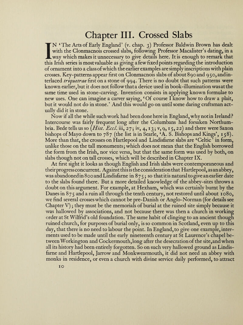 Chapter III. Crossed Slabs IN ‘ The Arts of Early England’ (v. chap. 3) Professor Baldwin Brown has dealt with the Clonmacnois crossed slabs, following Professor Macalister’s dating, in a way which makes it unnecessary to give details here. It is enough to remark that this Irish series is most valuable as giving a few fixed points regarding the introduction of ornament into a class of which the earlier examples are simply inscriptions with plain crosses. Key-patterns appear first on Clonmacnois slabs of about 890 and 950, and in¬ terlaced triquetrae first on a stone of 994. There is no doubt that such patterns were known earlier, but it does not follow that a device used in book-illumination was at the same time used in stone-carving. Invention consists in applying known formulae to new uses. One can imagine a carver saying, ‘ Of course I know how to draw a plait, but it would not do in stone.’ And this would go on until some daring craftsman act¬ ually did it in stone. Now if all the while such work had been done here in England, why not in Ireland? Intercourse was fairly frequent long after the Columbans had forsaken Northum¬ bria. Bede tells us so {Hist. Eccl. iii, 27; iv, 4,13; v, 9,15,22) and there were Saxon bishops of Mayo down to 787 (the list is in Searle, ‘A. S. Bishops and Kings’, 158). More than that, the crosses on Hartlepool and Lindisfarne slabs are ‘Celtic ’ in form, unlike those on the tall monuments; which does not mean that the English borrowed the form from the Irish, nor vice versa, but that the same form was used by both, on slabs though not on tall crosses, which will be described in Chapter IX. At first sight it looks as though English and Irish slabs were contemporaneous and their progress concurrent. Against this is the consideration that Hartlepool, as an abbey, was abandoned in 800 and Lindisfarne in 875; so that it is natural to give an earlier date to the slabs found there. But a more detailed knowledge of the abbey-sites throws a doubt on this argument. For example, at Hexham, which was certainly burnt by the Danes in 875 and a ruin all through the tenth century, not restored until about 1080, we find several crosses which cannot be pre-Danish or Anglo-Norman (for details see Chapter V); they must be the memorials of burial at the ruined site simply because it was hallowed by associations, and not because there was then a church in working order at St Wilfrid’s old foundation. The same habit of clinging to an ancient though ruined church, for purposes of burial only, is so common in Scotland, even up to this day, that there is no need to labour the point. In England, to give one example, inter¬ ments used to be made until the early nineteenth century at St Laurence’s chapel be¬ tween Workington and Cockermouth,long after the desecration of the site, and when all its history had been entirely forgotten. So on such very hallowed ground as Lindis¬ farne and Hartlepool, Jarrow and Monkwearmouth, it did not need an abbey with monks in residence, or even a church with divine service daily performed, to attract