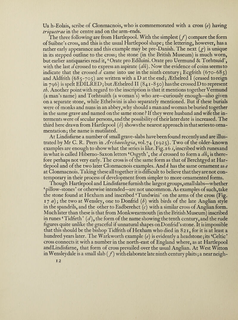 Ua h-Eolais, scribe of Clonmacnois, who is commemorated with a cross (e) having triquetrae in the centre and on the arm-ends. The three following are from Hartlepool. With the simplest (f) compare the form of Suibne’s cross, and this is the usual Hartlepool shape; the lettering, however, has a rather early appearance and this example may be pre-Danish. The next (^) is unique in its stepped outline to the cross; the stone (in the British Museum) is much worn, but earlier antiquaries read it, ‘ Orate pro Ediluini. Orate pro Uermund & Torhtsuid’, with the last d crossed to express an aspirate (dh). Now the evidence of coins seems to indicate that the crossed^/ came into use in the ninth century; Ecgfrith (670-685) and Aldfrith (685-705) are written with a D at the end; JEthelred I (ceased to reign in 796) is spelt EDILRED; but iEthelred II (841-850) has the crossed D to represent th. Another point with regard to the inscription is that it mentions together Vermund (a man’s name) and Torhtsuith (a woman’s) who are—curiously enough—also given on a separate stone, while Ethelwini is also separately mentioned. But if these burials were of monks and nuns in an abbey, why should a man and woman be buried together in the same grave and named on the same stone ? If they were husband and wife the in¬ terments were of secular persons, and the possibility of their later date is increased. The third here drawn from Hartlepool (h) shows the nearest approach in that series to orna¬ mentation; the name is mutilated. At Lindisfarne a number of small grave-slabs have been found recently and are illus¬ trated by Mr C. R. Peers in Archcieologia, vol.74 (1925). Two of the older-known examples are enough to show what the series is like. Fig. 16 /, inscribed with runes and in what is called Hiberno-Saxon letters £Osgyth’, the d crossed to form a dhy is there¬ fore perhaps not very early. The cross is of the same form as that of Berchtgyd at Har¬ tlepool and of the two later Clonmacnois examples. And k has the same ornament as e at Clonmacnois. Taking these all together it is difficult to believe that they are not con¬ temporary in their process of development from simpler to more ornamented forms. Though Hartlepool and Lindisfarne furnish the largest groups,small slabs—whether ‘pillow-stones’ or otherwise intended—are not uncommon. As examples of such, take the stone found at Hexham and inscribed ‘Tundwini’ on the arms of the cross (Fig. 17 a); the two at Wensley, one to Donfrid (<£) with birds of the late Anglian style in the spandrils, and the other to Eadberehct (c) with a similar cross of Anglian form. Much later than these is that from Monkwearmouth (in the British Museum) inscribed in runes ‘ Tidfirth ’ (d), the form of the name showing the tenth century, and the rude figures quite unlike the graceful if unnatural shapes on Donfrid’s stone. It is impossible that this should be the bishop Tidfrith of Hexham who died in 821, for it is at least a hundred years later. The Warkworth example (e) is evidently a headstone;its ‘Celtic’ cross connects it with a number in the north-east of England where, as at Hartlepool and Lindisfarne, that form of cross prevailed over the usual Anglian. At West Witton in Wensley dale is a small slab (y*) with elaborate late ninth century plaits; a near neigh-