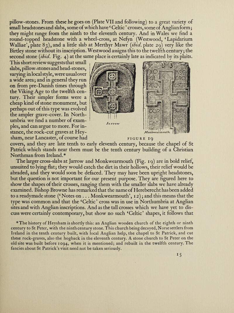 pillow-stones. From these he goes on (Plate VII and following) to a great variety of small headstones and slabs, some of which have ‘ Celtic ’ crosses, some of Anglian form; they might range from the ninth to the eleventh century. And in Wales we find a round-topped headstone with a wheel-cross, at Nefyn (Westwood, ‘Lapidarium Walliae’, plate 83), and a little slab at Merthyr Mawr {ibid, plate 29) very like the Birtley stone without its inscription. Westwood assigns this to the twelfth century; the second stone {ibid. Fig. 4) at the same place is certainly late as indicated by its plaits. This short review suggests that small slabs, pillow-stones and head-stones, varying in local style, were usual over a wide area; and in general they run on from pre-Danish times through the Viking Age to the twelfth cen¬ tury. Their simpler forms were a cheap kind of stone monument, but perhaps out of this type was evolved the ampler grave-cover. In North¬ umbria we find a number of exam¬ ples, and can argue to more. For in¬ stance, the rock-cut graves at Hey- sham, near Lancaster, of course had figure 19 covers, and they are late tenth to early eleventh century, because the chapel of St Patrick which stands near them must be the tenth century building of a Christian Northman from Ireland.* The larger cross-slabs at Jarrow and Monkwearmouth (Fig. 19) are in bold relief, unsuited to lying flat; they would catch the dirt in their hollows, their relief would be abraded, and they would soon be defaced. They may have been upright headstones, but the question is not important for our present purpose. They are figured here to show the shapes of their crosses, ranging them with the smaller slabs we have already examined. Bishop Browne has remarked that the name of Hereberecht has been added to a readymade stone (‘ Notes on . . . Monkwearmouth’, 12); and this means that the type was common and that the ‘Celtic’ cross was in use in Northumbria at Anglian sites and with Anglian inscriptions. And as the tall crosses which we have yet to dis¬ cuss were certainly contemporary, but show no such ‘ Celtic ’ shapes, it follows that Jn rrow Monkwearmouth. *The history of Heysham is shortly this: an Anglian wooden church of the eighth or ninth century to St Peter, with the ninth century stone. This church being decayed, Norse settlers from Ireland in the tenth century built, with local Anglian help, the chapel to St Patrick, and cut these rock-graves, also the hogback in the eleventh century. A stone church to St Peter on the old site was built before 1094, when it is mentioned; and rebuilt in the twelfth century. The fancies about St Patrick’s visit need not be taken seriously.