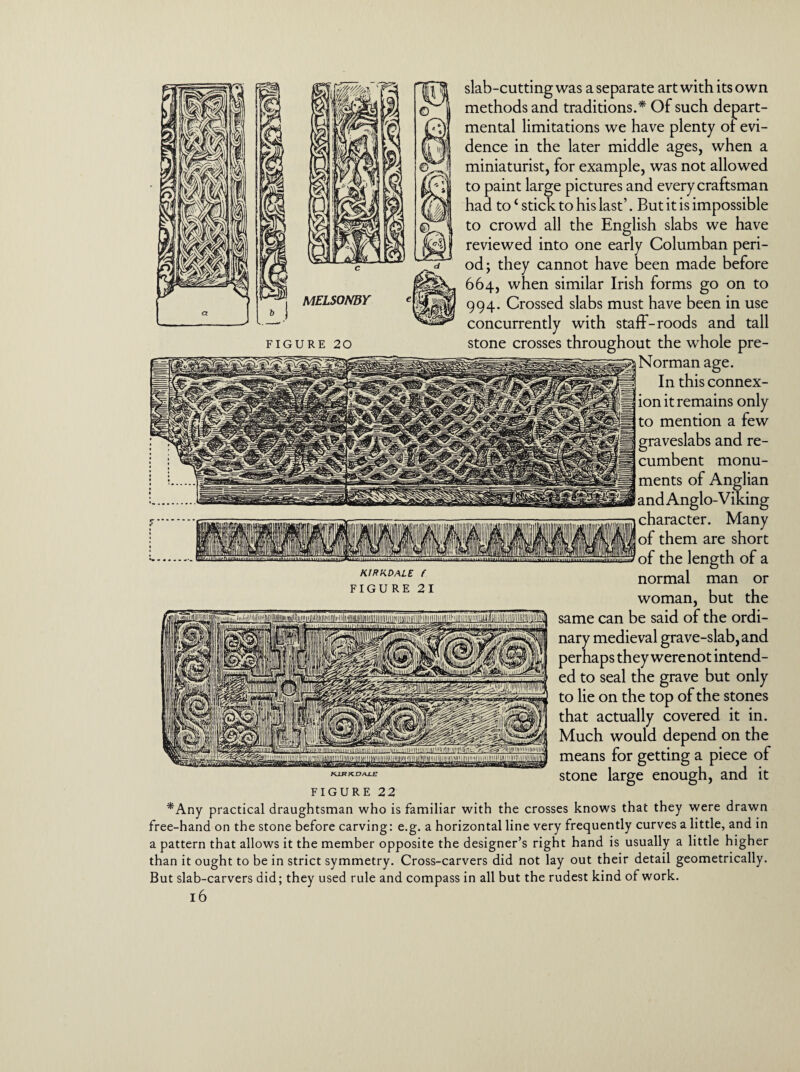 MELSONBY FIGURE 20 KIRKDALE f FIGURE 21 slab-cutting was a separate art with its own methods and traditions.* Of such depart¬ mental limitations we have plenty of evi¬ dence in the later middle ages, when a miniaturist, for example, was not allowed to paint large pictures and every craftsman had to£ stick to his last’. But it is impossible to crowd all the English slabs we have 31 reviewed into one early Columban peri¬ od; they cannot have been made before 664, when similar Irish forms go on to 994. Crossed slabs must have been in use concurrently with staff-roods and tall stone crosses throughout the whole pre- Norman age. In this connex¬ ion it remains only to mention a few graveslabs and re¬ cumbent monu¬ ments of Anglian ! and Anglo-Viking character. Many of them are short of the length of a normal man or woman, but the same can be said of the ordi¬ nary medieval grave-slab, and perhaps they werenot intend- | ed to seal the grave but only KJJ?KE>AXf7 j to lie on the top of the stones that actually covered it in. Much would depend on the means for getting a piece of stone large enough, and it FIGURE 22 *Any practical draughtsman who is familiar with the crosses knows that they were drawn free-hand on the stone before carving: e.g. a horizontal line very frequently curves a little, and in a pattern that allows it the member opposite the designer’s right hand is usually a little higher than it ought to be in strict symmetry. Cross-carvers did not lay out their detail geometrically. But slab-carvers did; they used rule and compass in all but the rudest kind of work.