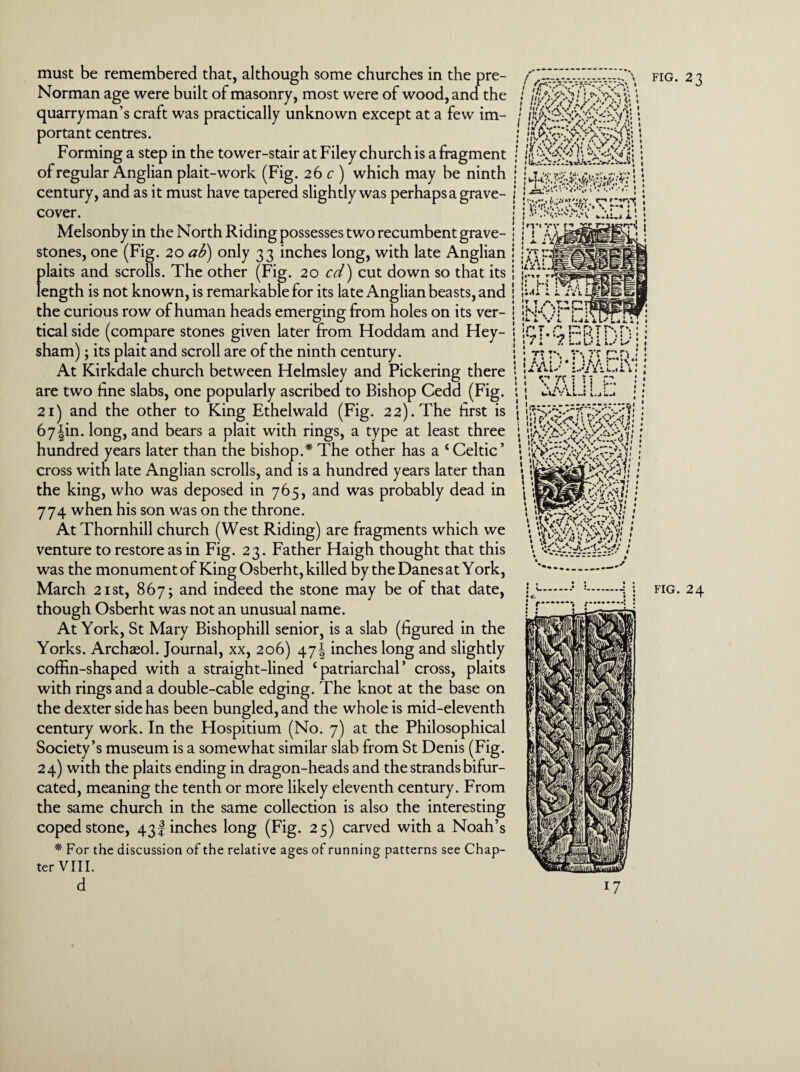 must be remembered that, although some churches in the pre- Norman age were built of masonry, most were of wood, and the quarryman’s craft was practically unknown except at a few im¬ portant centres. Forming a step in the tower-stair at Filey church is a fragment of regular Anglian plait-work (Fig. 26 c) which may be ninth century, and as it must have tapered slightly was perhaps a grave- fig. 23 cover. Melsonby in the North Riding possesses two recumbent grave¬ stones, one (Fig. 20 aS>) only 33 inches long, with late Anglian plaits and scrolls. The other (Fig. 20 cd) cut down so that its length is not known, is remarkable for its late Anglian beasts, and the curious row of human heads emerging from holes on its ver¬ tical side (compare stones given later from Hoddam and Hey- sham); its plait and scroll are of the ninth century. At Kirkdale church between Helmsley and Pickering there are two fine slabs, one popularly ascribed to Bishop Cedd (Fig. 21) and the other to King Ethelwald (Fig. 22). The first is 67|in. long, and bears a plait with rings, a type at least three hundred years later than the bishop.* The other has a ‘Celtic’ cross with late Anglian scrolls, and is a hundred years later than the king, who was deposed in 765, and was probably dead in 774 when his son was on the throne. At Thornhill church (West Riding) are fragments which we venture to restore as in Fig. 23. Father Haigh thought that this was the monument of King Osberht, killed by the Danes at York, though Osberht was not an unusual name. At York, St Mary Bishophill senior, is a slab (figured in the Yorks. Archaeol. Journal, xx, 206) 47\ inches long and slightly coffin-shaped with a straight-lined ‘patriarchal’ cross, plaits with rings and a double-cable edging. The knot at the base on the dexter side has been bungled, and the whole is mid-eleventh century work. In the Hospitium (No. 7) at the Philosophical Society’s museum is a somewhat similar slab from St Denis (Fig. 24) with the plaits ending in dragon-heads and the strands bifur¬ cated, meaning the tenth or more likely eleventh century. From the same church in the same collection is also the interesting coped stone, 43! inches long (Fig. 25) carved with a Noah’s * For the discussion of the relative ages of running patterns see Chap¬ ter VIII. d 1 ; ---—- • j i ; ; j jaz*v'-v.*.'. 1*. 1: ! J-..-,c-»r-.rp; 1 j ; i rH i i Jr t A r-»7 i I !%*•* * • * • I 1 \ / « J • '*■ i. V L 1.41 • • ! 1 •
