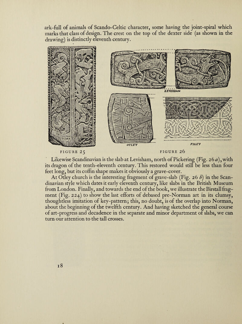 ark-full of animals of Scando-Celtic character, some having the joint-spiral which marks that class of design. The crest on the top of the dexter side (as shown in the drawing) is distinctly eleventh century. figure 25 FIGURE 26 Likewise Scandinavian is the slab at Levisham, north of Pickering (Fig. 26 a)y with its dragon of the tenth-eleventh century. This restored would still be less than four feet long, but its coffin shape makes it obviously a grave-cover. At Otley church is the interesting fragment of grave-slab (Fig. 26 U) in the Scan¬ dinavian style which dates it early eleventh century, like slabs in the British Museum from London. Finally, and towards the end of the book, we illustrate the Birstall frag¬ ment (Fig. 224) to show the last efforts of debased pre-Norman art in its clumsy, thoughtless imitation of key-pattern; this, no doubt, is of the overlap into Norman, about the beginning of the twelfth century. And having sketched the general course of art-progress and decadence in the separate and minor department of slabs, we can turn our attention to the tall crosses.