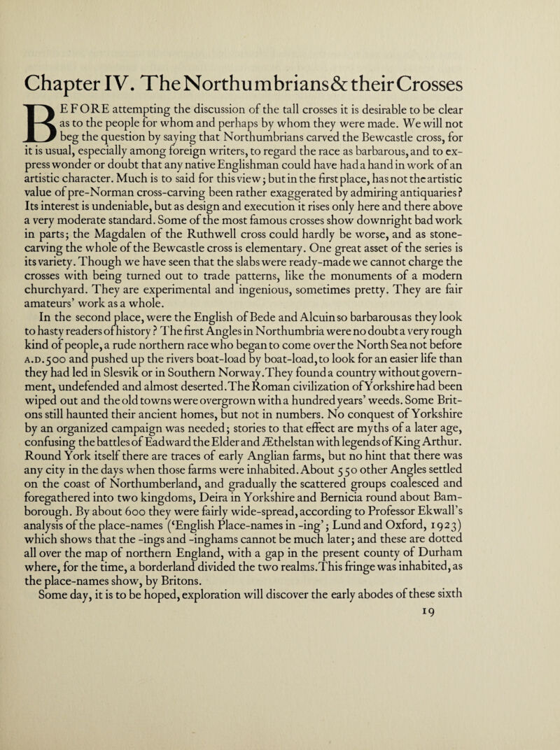 Chapter IV. TheNorthumbrians&theirCrosses BEFORE attempting the discussion of the tall crosses it is desirable to be clear as to the people for whom and perhaps by whom they were made. We will not beg the question by saying that Northumbrians carved the Bewcastle cross, for it is usual, especially among foreign writers, to regard the race as barbarous, and to ex¬ press wonder or doubt that any native Englishman could have had a hand in work of an artistic character. Much is to said for this view - but in the first place, has not the artistic value of pre-Norman cross-carving been rather exaggerated by admiring antiquaries? Its interest is undeniable, but as design and execution it rises only here and there above a very moderate standard. Some of the most famous crosses show downright bad work in parts; the Magdalen of the Ruth well cross could hardly be worse, and as stone¬ carving the whole of the Bewcastle cross is elementary. One great asset of the series is its variety. Though we have seen that the slabs were ready-made we cannot charge the crosses with being turned out to trade patterns, like the monuments of a modern churchyard. They are experimental and ingenious, sometimes pretty. They are fair amateurs’ work as a whole. In the second place, were the English of Bede and Alcuinso barbarousas they look to hasty readers of history ? The first Angles in Northumbria were no doubt a very rough kind of people, a rude northern race who began to come over the North Sea not before A.D.500 and pushed up the rivers boat-load by boat-load, to look for an easier life than they had led in Slesvik or in Southern Norway.They found a country without govern¬ ment, undefended and almost deserted. The Roman civilization of Yorkshire had been wiped out and the old towns were overgrown with a hundred years’ weeds. Some Brit¬ ons still haunted their ancient homes, but not in numbers. No conquest of Yorkshire by an organized campaign was needed; stories to that effect are myths of a later age, confusing the battles of Ead ward the Elder and fEthelstan with legends of King Arthur. Round York itself there are traces of early Anglian farms, but no hint that there was any city in the days when those farms were inhabited. About 550 other Angles settled on the coast of Northumberland, and gradually the scattered groups coalesced and foregathered into two kingdoms, Deira in Yorkshire and Bernicia round about Barn- borough. By about 600 they were fairly wide-spread, according to Professor Ekwall’s analysis of the place-names (‘English Place-names in -ing’; Lund and Oxford, 1923) which shows that the -ings and -inghams cannot be much later; and these are dotted all over the map of northern England, with a gap in the present county of Durham where, for the time, a borderland divided the two realms.This fringe was inhabited, as the place-names show, by Britons. Some day, it is to be hoped, exploration will discover the early abodes of these sixth