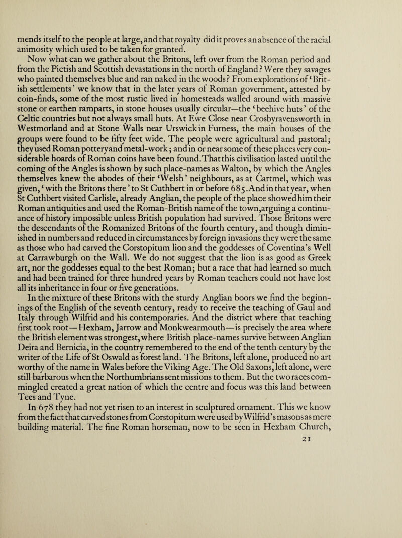 mends itself to the people at large, and that royalty did it proves an absence of the racial animosity which used to be taken for granted. Now what can we gather about the Britons, left over from the Roman period and from the Pictish and Scottish devastations in the north of England? Were they savages who painted themselves blue and ran naked in the woods? From explorations of‘Brit¬ ish settlements ’ we know that in the later years of Roman government, attested by coin-finds, some of the most rustic lived in homesteads walled around with massive stone or earthen ramparts, in stone houses usually circular—the ‘ beehive huts ’ of the Celtic countries but not always small huts. At Ewe Close near Crosbyravensworth in Westmorland and at Stone Walls near Urswick in Furness, the main houses of the groups were found to be fifty feet wide. The people were agricultural and pastoral; they used Roman pottery and metal-work; and in or near some of these places very con¬ siderable hoards of Roman coins have been found.That this civilisation lasted until the coming of the Angles is shown by such place-names as Walton, by which the Angles themselves knew the abodes of their ‘Welsh’ neighbours, as at Cartmel, which was given, ‘ with the Britons there ’ to St Cuthbert in or before 685 .And in that year, when St Cuthbert visited Carlisle, already Anglian, the people of the place showed him their Roman antiquities and used the Roman-British name of the town,arguing a continu¬ ance of history impossible unless British population had survived. Those Britons were the descendants of the Romanized Britons of the fourth century, and though dimin¬ ished in numbers and reduced in circumstances by foreign invasions they were the same as those who had carved the Corstopitum lion and the goddesses of Coventina’s Well at Carrawburgh on the Wall. We do not suggest that the lion is as good as Greek art, nor the goddesses equal to the best Roman; but a race that had learned so much and had been trained for three hundred years by Roman teachers could not have lost all its inheritance in four or five generations. In the mixture of these Britons with the sturdy Anglian boors we find the beginn¬ ings of the English of the seventh century, ready to receive the teaching of Gaul and Italy through Wilfrid and his contemporaries. And the district where that teaching first took root—Hexham, Jarrow and Monkwearmouth—is precisely the area where the British element was strongest, where British place-names survive between Anglian Deira and Bernicia, in the country remembered to the end of the tenth century by the writer of the Life of St Oswald as forest land. The Britons, left alone, produced no art worthy of the name in Wales before the Viking Age. The Old Saxons, left alone, were still barbarous when the Northumbrians sent missions to them. But the two races com¬ mingled created a great nation of which the centre and focus was this land between Tees and Tyne. In 678 they had not yet risen to an interest in sculptured ornament. Phis we know from the fact that carved stones from Corstopitum were used by Wilfrid’s masons as mere building material. The fine Roman horseman, now to be seen in Hexham Church,