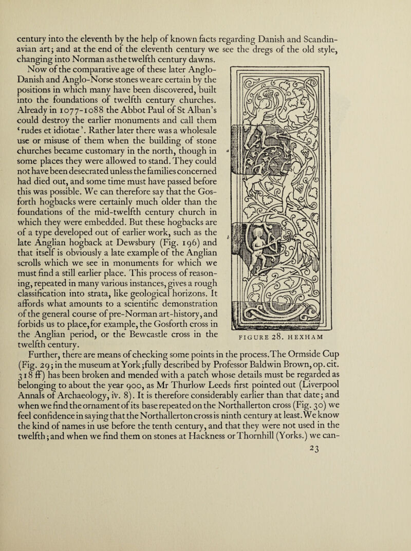 century into the eleventh by the help of known facts regarding Danish and Scandin¬ avian art; and at the end of the eleventh century we see the dregs of the old style, changing into Norman as the twelfth century dawns. Now of the comparative age of these later Anglo- Danish and Anglo-Norse stones we are certain by the positions in which many have been discovered, built into the foundations of twelfth century churches. Already in 1077-1088 the Abbot Paul of St Alban’s could destroy the earlier monuments and call them ‘ rudes et idiotae ’. Rather later there was a wholesale use or misuse of them when the building of stone churches became customary in the north, though in some places they were allowed to stand. They could not have been desecrated unless the families concerned had died out, and some time must have passed before this was possible. We can therefore say that the Gos- forth hogbacks were certainly much older than the foundations of the mid-twelfth century church in which they were embedded. But these hogbacks are of a type developed out of earlier work, such as the late Anglian hogback at Dewsbury (Fig. 196) and that itself is obviously a late example of the Anglian scrolls which we see in monuments for which we must find a still earlier place. This process of reason¬ ing, repeated in many various instances, gives a rough classification into strata, like geological horizons. It affords what amounts to a scientific demonstration of the general course of pre-Norman art-history, and forbids us to place, for example, the Gosforth cross in the Anglian period, or the Bewcastle cross in the twelfth century. Further, there are means of checking some points in the process.The Ormside Cup (Fig. 29; in the museum at York;fully described by Professor Baldwin Brown, op. cit. 318 ff) has been broken and mended with a patch whose details must be regarded as belonging to about the year 900, as Mr Thurlow Leeds first pointed out (Liverpool Annals of Archaeology, iv. 8). It is therefore considerably earlier than that date; and when we find the ornament of its base repeated on the Northallerton cross (Fig. 30) we feel confidence in saying that the Northallerton cross is ninth century at least. We know the kind of names in use before the tenth century, and that they were not used in the twelfth; and when we find them on stones at Hackness or Thornhill (Yorks.) we can- FIGURE 28. HEXHAM
