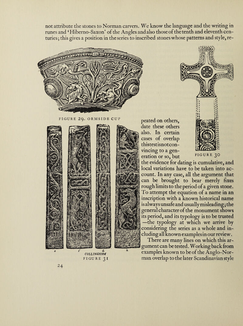 not attribute the stones to Norman carvers. We know the language and the writing in runes and ‘Hiberno-Saxon’ of the Angles and also those of the tenth and eleventh cen¬ turies; this gives a position in the series to inscribed stones whose patterns and style, re- anTTTitiMiVHIIi imm) ' • •r/1» I V'.1| i • * | \% //A// / \ \A\ FIGURE 29. ORMSIDE CUP peated on others, date these others also. In certain cases of overlap thistestisnotcon- vincing to a gen¬ eration or so, but FIGURE 30 £ £, COLLIN CHAM FIGURE 31 the evidence for dating is cumulative, and local variations have to be taken into ac¬ count. In any case, all the argument that can be brought to bear merely fixes rough limits to the period of a given stone. To attempt the equation of a name in an inscription with a known historical name is always unsafe and usually misleading; the general character of the monument shows its period, and its typology is to be trusted —the typology at which we arrive by considering the series as a whole and in¬ cluding all known examples in our review. There are many lines on which this ar¬ gument can be tested. Working back from examples known to be of the Anglo-Nor¬ man overlap to the later Scandinavian style