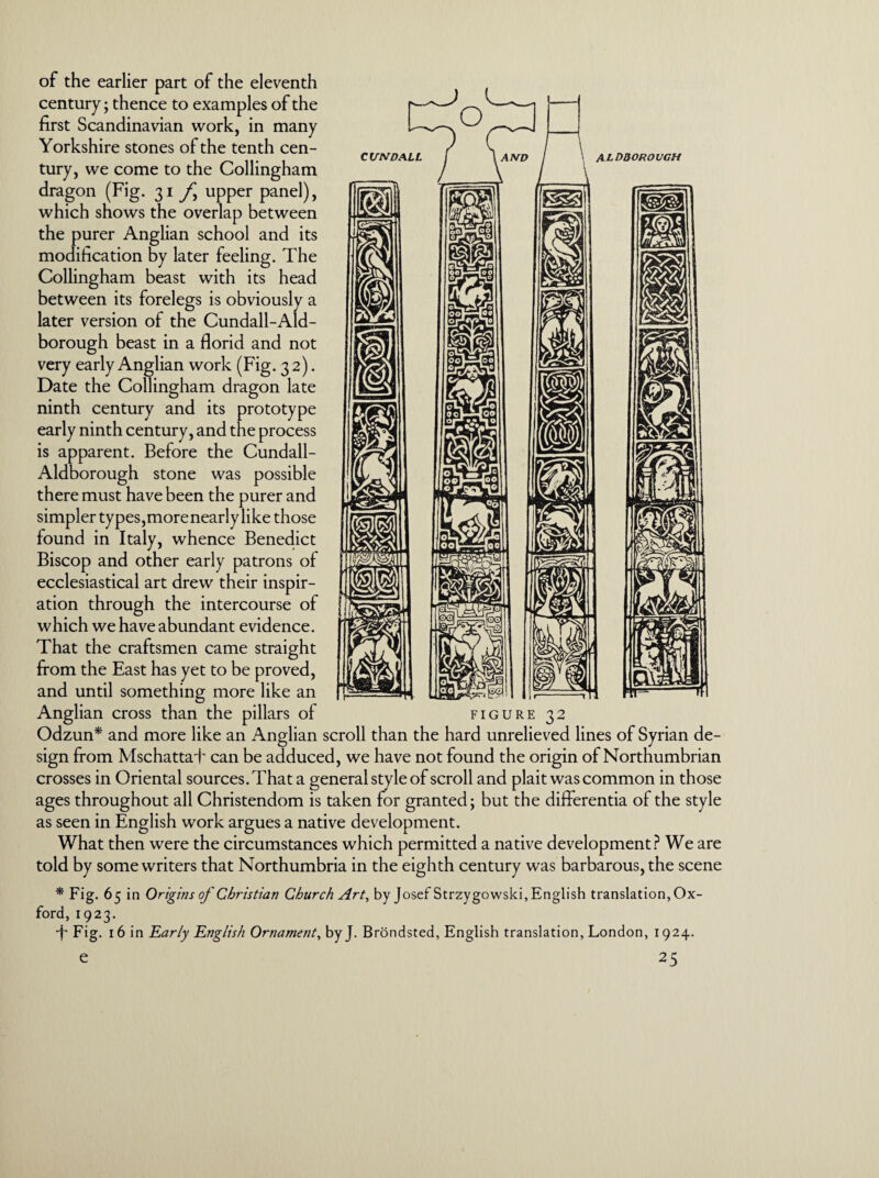 ALDQOROVGH \M of the earlier part of the eleventh century; thence to examples of the first Scandinavian work, in many Yorkshire stones of the tenth cen¬ tury, we come to the Collingham dragon (Fig. 31 f upper panel), which shows the overlap between the purer Anglian school and its modification by later feeling. The Collingham beast with its head between its forelegs is obviously a later version of the Cundall-Aid- borough beast in a florid and not very early Anglian work (Fig. 3 2). Date the Collingham dragon late ninth century and its prototype early ninth century, and the process is apparent. Before the Cundall- Aldborough stone was possible there must have been the purer and simpler types,morenearly like those found in Italy, whence Benedict Biscop and other early patrons of ecclesiastical art drew their inspir¬ ation through the intercourse of which we have abundant evidence. That the craftsmen came straight from the East has yet to be proved, and until something more like an Anglian cross than the pillars of figure 32 Odzun* and more like an Anglian scroll than the hard unrelieved lines of Syrian de¬ sign from Mschattaf can be adduced, we have not found the origin of Northumbrian crosses in Oriental sources. That a general style of scroll and plait was common in those ages throughout all Christendom is taken for granted; but the differentia of the style as seen in English work argues a native development. What then were the circumstances which permitted a native development? We are told by some writers that Northumbria in the eighth century was barbarous, the scene * Fig. 65 in Origins of Christian Church Art, by Josef Strzygowski,English translation, Ox¬ ford, 1923. •f* Fig. 16 in Early English Ornament, byj. Brondsted, English translation, London, 1924.