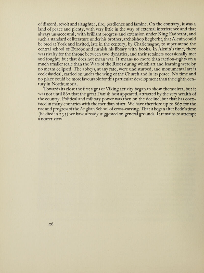 of discord, revolt and slaughter; lire, pestilence and famine. On the contrary, it was a land of peace and plenty, with very little in the way of external interference and that always unsuccessful; with brilliant progress and extension under King Eadberht, and such a standard of literature under his brother, archbishop Ecgberht, that Alcuin could be bred at York and invited, late in the century, by Charlemagne, to superintend the central school of Europe and furnish his library with books. In Alcuin’s time, there was rivalry for the throne between two dynasties, and their retainers occasionally met and fought; but that does not mean war. It means no more than faction-lights on a much smaller scale than the Wars of the Roses during which art and learning were by no means eclipsed. The abbeys, at any rate, were undisturbed, and monumental art is ecclesiastical, carried on under the wing of the Church and in its peace. No time and no place could be more favourable for this particular development than the eighth cen¬ tury in Northumbria. Towards its close the first signs of Viking activity began to show themselves, but it was not until 867 that the great Danish host appeared, attracted by the very wealth of the country. Political and military power was then on the decline, but that has coex¬ isted in many countries with the meridian of art. We have therefore up to 867 for the rise and progress of the Anglian School of cross-carving. That it began after Bede’s time (he died in 735) we have already suggested on general grounds. It remains to attempt a nearer view.