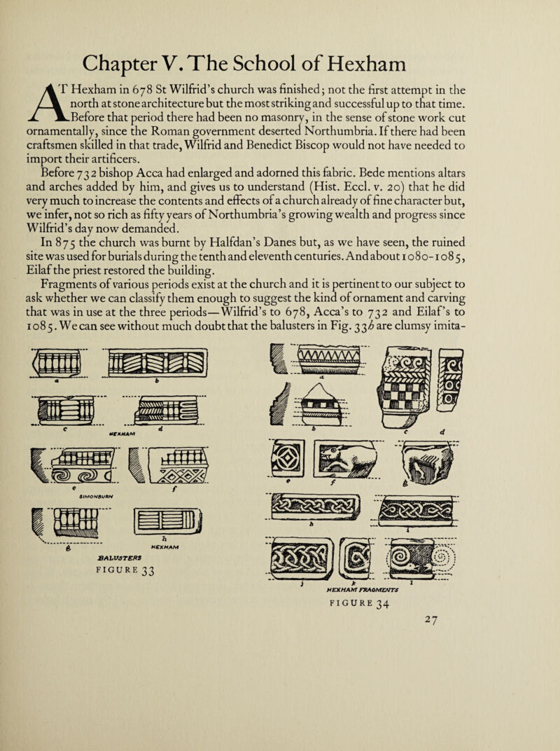 Chapter V. The School of Hexham 4T Hexham in 678 St Wilfrid’s church was finished; not the first attempt in the j \ north at stone architecture but the most striking and successful up to that time. X JLBefore that period there had been no masonry, in the sense of stone work cut ornamentally, since the Roman government deserted Northumbria. If there had been craftsmen skilled in that trade, Wilfrid and Benedict Biscop would not have needed to import their artificers. Before 732 bishop Acca had enlarged and adorned this fabric. Bede mentions altars and arches added by him, and gives us to understand (Hist. Eccl. v. 20) that he did very much to increase the contents and effects of a church already of fine character but, we infer, not so rich as fifty years of Northumbria’s growing wealth and progress since Wilfrid’s day now demanded. In 875 the church was burnt by Halfdan’s Danes but, as we have seen, the ruined site was used for burials during the tenth and eleventh centuries. And about 1080-1085, Eilaf the priest restored the building. Fragments of various periods exist at the church and it is pertinent to our subject to ask whether we can classify them enough to suggest the kind of ornament and carving that was in use at the three periods—Wilfrid’s to 678, Acca’s to 732 and Eilaf’s to 1085. We can see without much doubt that the balusters in Fig. 33^ are clumsy imita- £ HEXHAM BALUSTERS FIGURE 33 FIGURE 34