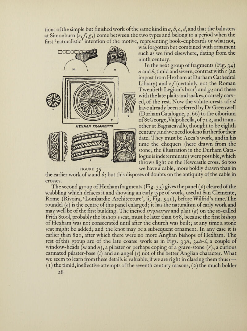 Honnr tions of the simple but finished work of the same kind in a, b, c, and that the balusters at Simonburn g,) come between the two types and belong to a period when the first ‘naturalistic’ intention of the motive, representing book-cupboards or whatnot, was forgotten but combined with ornament such as we find elsewhere, dating from the ninth century. In the next group of fragments (Fig. 34) a and b, timid and severe, contrast with c (an impost from Hexham at Durham Cathedral Library) and ef (certainly not the Roman Twentieth Legion’s boar) and^; and these with the late plaits and snakes, coarsely carv¬ ed, of the rest. Now the volute-crests ofcd have already been referred by Dr Greenwell (Durham Catalogue, p. 66) to the ciborium of StGeorge,Valpolicella,of7i2,and to an¬ other at Bagnacavallo, thought to be eighth century; and we need look no farther for their date. They must be Acca’s work, and in his time the chequers (here drawn from the stone; the illustration in the Durham Cata¬ logue is indeterminate) were possible, which throws light on the Bewcastle cross. So too figure 3 5 we have a cable, more boldly drawn than in the earlier work of a and b\ but this disposes of doubts on the antiquity of the cable in crosses. The second group of Hexham fragments (Fig. 35) gives the panel (/>) cleared of the scabbling which defaces it and showing an early type of work, used at San Clemente, Rome (Rivoira, ‘Lombardic Architecture’, ii, Fig. 541), before Wilfrid’s time.The roundel (0) is the centre of this panel enlarged; it has the naturalism of early work and may well be of the first building. The incised triquetrae and plait (7) on the so-called Frith Stool, probably the bishop’s seat, must be later than 678, because the first bishop of Hexham was not consecrated until after the church was built; at any time a stone seat might be added; and the knot may be a subsequent ornament. In any case it is earlier than 821, after which there were no more Anglian bishops of Hexham. The rest of this group are of the late coarse work as in Figs. 33/2, 34^-/, a couple of window-heads (m and //), a pilaster or perhaps coping of a grave-stone (r), a curious carinated pilaster-base (j) and an angel (/) not of the better Anglian character. What we seem to learn from these details is valuable, if we are right in classing them thus: — (1) the timid, ineffective attempts of the seventh century masons, (2) the much bolder