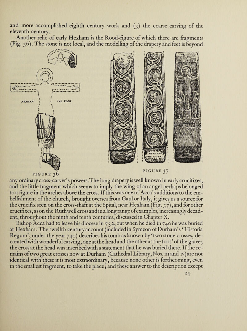 and more accomplished eighth century work and (3) the coarse carving of the eleventh century. Another relic of early Hexham is the Rood-figure of which there are fragments (Fig. 36). The stone is not local, and the modelling of the drapery and feet is beyond any ordinary cross-carver’s powers.The long drapery is well known in early crucifixes, and the little fragment which seems to imply the wing of an angel perhaps belonged to a figure in the arches above the cross. If this was one of Acca’s additions to the em¬ bellishment of the church, brought oversea from Gaul or Italy, it gives us a source for the crucifix seen on the cross-shaft at the Spital, near Hexham (Fig. 3 7), and for other crucifixes, as on the Ruthwell cross and in a long range of examples, increasingly decad¬ ent, throughout the ninth and tenth centuries, discussed in Chapter X. Bishop Acca had to leave his diocese in 732, but when he died in 740 he was buried at Hexham. The twelfth century account (included in Symeon of Durham’s ‘Historia Regum’, under the year 740) describes his tomb as known by Two stone crosses, de¬ corated with wonderful carving, one at the head and the other at the foot ’ of the grave; the cross at the head was inscribed with a statement that he was buried there. If the re¬ mains of two great crosses now at Durham (Cathedral Library, Nos. hi and iv) are not identical with these it is most extraordinary, because none other is forthcoming, even in the smallest fragment, to take the place; and these answer to the description except