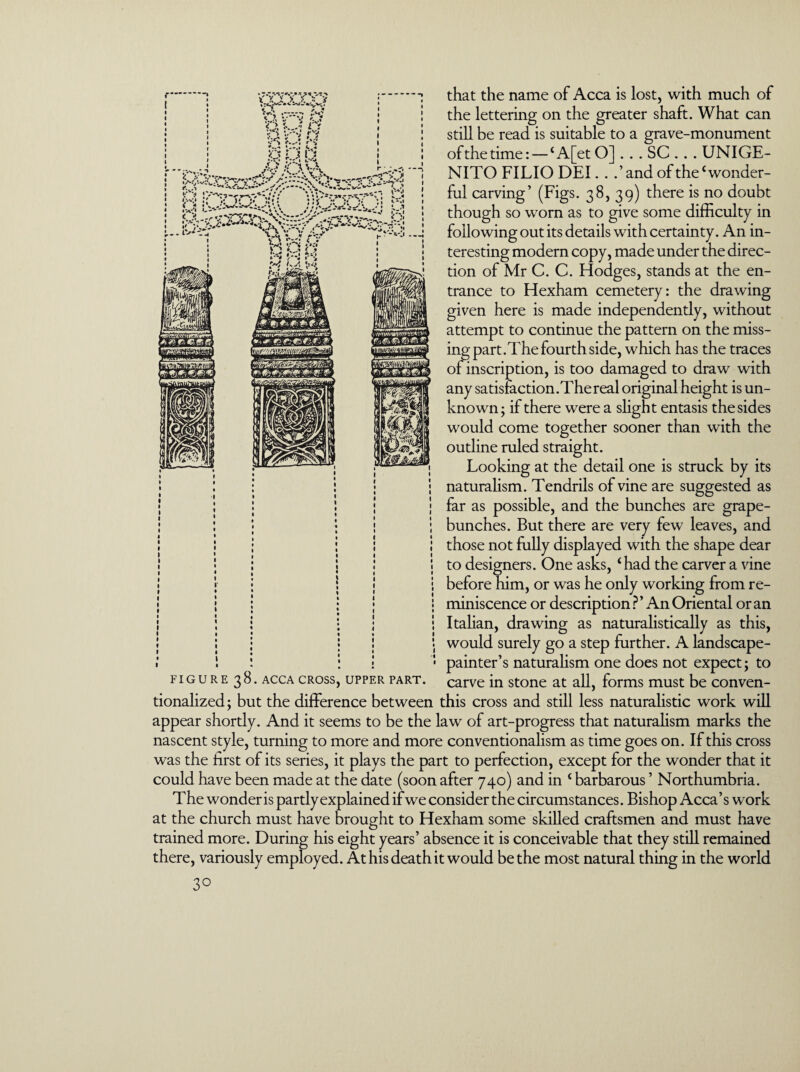 * « vt ** »%-- * r. + 9 ff.‘ .•****• K*V S.?< v v fc.? V ?. *...* O that the name of Acca is lost, with much of the lettering on the greater shaft. What can still be read is suitable to a grave-monument of the time: — ‘A[etO] . . . SC . . . UNIGE- NITO FILIO DEI. . .’and of the‘wonder¬ ful carving’ (Figs. 38, 39) there is no doubt though so worn as to give some difficulty in following out its details with certainty. An in¬ teresting modern copy, made under the direc¬ tion of Mr C. C. Hodg es, stands at the en¬ trance to Hexham cemetery: the drawing given here is made independently, without attempt to continue the pattern on the miss¬ ing part. The fourth side, which has the traces of inscription, is too damaged to draw with any satisfaction.The real original height is un¬ known; if there were a slight entasis the sides would come together sooner than with the outline ruled straight. Looking at the detail one is struck by its naturalism. Tendrils of vine are suggested as far as possible, and the bunches are grape- bunches. But there are very few leaves, and those not fully displayed with the shape dear to designers. One asks, ‘had the carver a vine before him, or was he only working from re¬ miniscence or description ?’ An Oriental or an Italian, drawing as naturalistically as this, would surely go a step further. A landscape- painter’s naturalism one does not expect; to figure 38. acca cross, upper part, carve in stone at all, forms must be conven¬ tionalized ; but the difference between this cross and still less naturalistic work will appear shortly. And it seems to be the law of art-progress that naturalism marks the nascent style, turning to more and more conventionalism as time goes on. If this cross was the first of its series, it plays the part to perfection, except for the wonder that it could have been made at the date (soon after 740) and in ‘ barbarous ’ Northumbria. The wonder is partly explained if we consider the circumstances. Bishop Acca’s work at the church must have brought to Hexham some skilled craftsmen and must have trained more. During his eight years’ absence it is conceivable that they still remained there, variously employed. At his death it would be the most natural thing in the world 3°