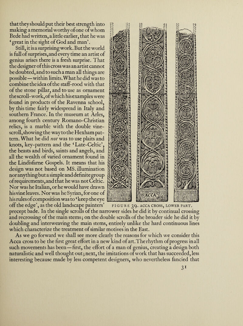 that they should put their best strength into making a memorial worthy of one of whom Bede had written, a little earlier, that he was c great in the sight of God and man’. Still, it is a surprising work. But the world is full of surprises, and every time an artist of genius arises there is a fresh surprise. That the designer of this cross was an artist cannot be doubted, and to such a man all things are possible—within limits. What he did was to combine the idea of the staff-rood with that of the stone pillar, and to use as ornament the scroll-work, of which his examples were found in products of the Ravenna school, by this time fairly widespread in Italy and southern France. In the museum at Arles, among fourth century Romano-Christian relics, is a marble with the double vine- scroll, showing the way to the Hexham pat¬ tern. What he did not was to use plaits and knots, key-pattern and the £ Late-Celtic’, the beasts and birds, saints and angels, and all the wealth of varied ornament found in the Lindisfarne Gospels. It means that his design was not based on MS. illumination nor anything but a simple and definite group of requirements, and that he was not Celtic. Nor was he Italian, or he would have drawn his vine leaves. Nor was he Syrian, for one of his rules of composition was to ‘ keep the eye off the edge ’, as th e old landscape painters ’ f i g u r e 3 9. precept bade. In the single scrolls of the narrower sides he did it by continual crossing and recrossing of the main stems; on the double scrolls of the broader side he did it by doubling and interweaving the main stems, entirely unlike the hard continuous lines which characterize the treatment of similar motives in the East. As we go forward we shall see more clearly the reasons for which we consider this Acca cross to be the first great effort in a new kind of art.The rhythm of progress in all such movements has been—first, the effort of a man of genius, creating a design both naturalistic and well thought out; next, the imitations of work that has succeeded, less interesting because made by less competent designers, who nevertheless fancied that ACCA CROSS, LOWER PART.