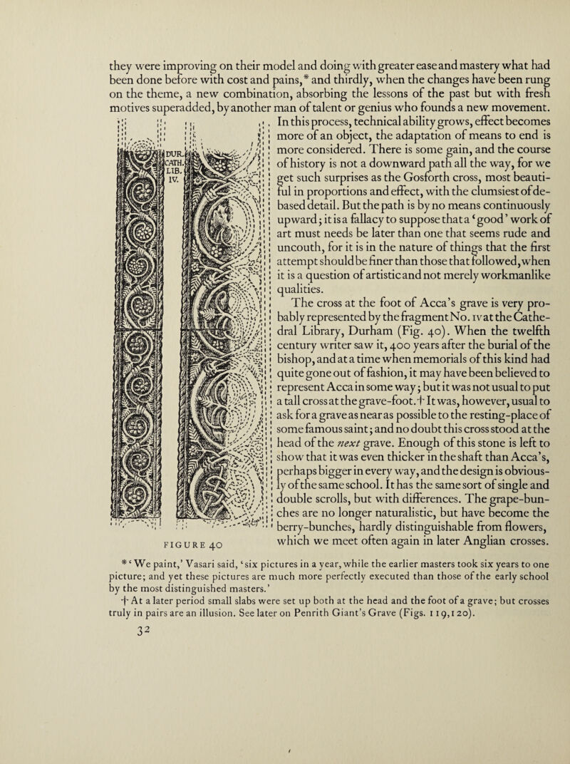 they were improving on their model and doing with greater ease and mastery what had been done before with cost and pains,* and thirdly, when the changes have been rung on the theme, a new combination, absorbing the lessons of the past but with fresh motives superadded, by another man of talent or genius who founds a new movement. In this process, technical ability grows, effect becomes more of an object, the adaptation of means to end is more considered. There is some gain, and the course of history is not a downward path all the way, for we get such surprises as the Gosforth cross, most beauti¬ ful in proportions and effect, with the clumsiest of de¬ based detail. But the path is by no means continuously upward; it is a fallacy to suppose that a ‘ good ’ work of art must needs be later than one that seems rude and uncouth, for it is in the nature of things that the first attempt should be finer than those that followed, when it is a question of artistic and not merely workmanlike qualities. The cross at the foot of Acca’s grave is very pro¬ bably represented by the fragment No. ivat the Cathe¬ dral Library, Durham (Fig. 40). When the twelfth century writer saw it, 400 years after the burial of the bishop, and at a time when memorials of this kind had quite gone out of fashion, it may have been believed to represent Acca in some way; but it was not usual to put a tall cross at the grave-foot, i It was, however, usual to ask for a grave as near as possible to the resting-place of some famous saint; and no doubt this cross stood at the head of the next grave. Enough of this stone is left to show that it was even thicker in the shaft than Acca’s, perhaps bigger in every way, and the design is obvious¬ ly of the same school. It has the same sort of single and double scrolls, but with differences. The grape-bun¬ ches are no longer naturalistic, but have become the berry-bunches, hardly distinguishable from flowers, which we meet often again in later Anglian crosses. . m/mr 1 \ 1 FIGURE 40 We paint,’ Vasari said, ‘six pictures in a year, while the earlier masters took six years to one picture; and yet these pictures are much more perfectly executed than those of the early school by the most distinguished masters.’ •f* At a later period small slabs were set up both at the head and the foot of a grave; but crosses truly in pairs are an illusion. See later on Penrith Giant’s Grave (Figs. 119,1 20).