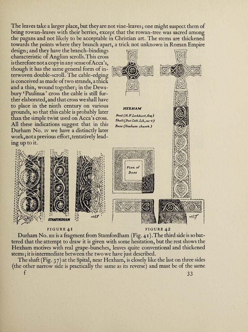 The leaves take a larger place, but they are not vine-leaves; one might suspect them of being rowan-leaves with their berries, except that the rowan-tree was sacred among the pagans and not likely to be acceptable in Christian art. The stems are thickened towards the points where they branch apart, a trick not unknown in Roman Empire design; and they have the branch-bindings characteristic of Anglian scrolls.This cross is therefore not a copy in any sense of Acca’s, though it has the same general form of in¬ terwoven double-scroll. The cable-edging is conceived as made of two strands, a thick and a thin, wound together; in the Dews¬ bury 1 Paulinus ’ cross the cable is still fur¬ ther elaborated, and that cross we shall have to place in the ninth century on various grounds, so that this cable is probably later than the simple twist used on Acca’s cross. All these indications suggest that in this Durham No. iv we have a distinctly later work, not a previous effort, tentatively lead¬ ing up to it. • *• *./»•«; • • • »* 7 • / '.rrT. *. HEXHAM Head (H.F. Lockhart, Esq ) Shaft(Dur. Cath.Lil., no.v) Base (Hex-ham church.) ; 11 ; J • * V' ' «H . ii > -m :j STAMFORDHAM s</ ' 11 i FIGURE 41 FIGURE 42 Durham No. xii is a fragment from Stamfordham (Fig. 41) .The third side is so bat¬ tered that the attempt to draw it is given with some hesitation, but the rest shows the Hexham motives with real grape-bunches, leaves quite conventional and thickened stems; it is intermediate between the two we have just described. The shaft (Fig. 37) at the Spital, near Hexham, is closely like the last on three sides (the other narrow side is practically the same as its reverse) and must be of the same