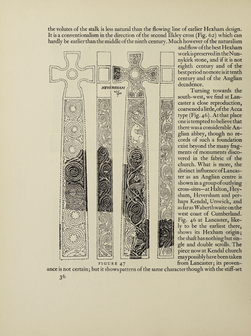 the volutes of the stalk is less natural than the flowing line of earlier Hexham design. It is a conventionalism in the direction of the second Ilkley cross (Fig. 62) which can hardly be earlier than the middle of the ninth century. Much however of the naturalism and flow of the best Hexham work is preserved in the Nun- nykirk stone, and if it is not eighth century and of the best period no more is it tenth century and of the Anglian decadence. Turning towards the south-west, we And at Lan¬ caster a close reproduction, coarsened a little, of the Acca type (Fig. 46). At that place one is tempted to believe that there was a considerable An¬ glian abbey, though no re¬ cords of such a foundation exist beyond the many frag¬ ments of monuments disco¬ vered in the fabric of the church. What is more, the distinct influence of Lancas¬ ter as an Anglian centre is shown in a group of outlying cross-sites—at Halton, Hey- sham, Heversham and per¬ haps Kendal, Urswick, and as far as Waberthwaite on the west coast of Cumberland. Fig. 46 at Lancaster, like¬ ly to be the earliest there, shows its Hexham origin; the shaft has nothing but sin¬ gle and double scrolls. The piece now at Kendal church may possibly have been taken from Lancaster; its proven- FIGURE ance is not certain; but it shows pattern of the same character though with the stiff-set