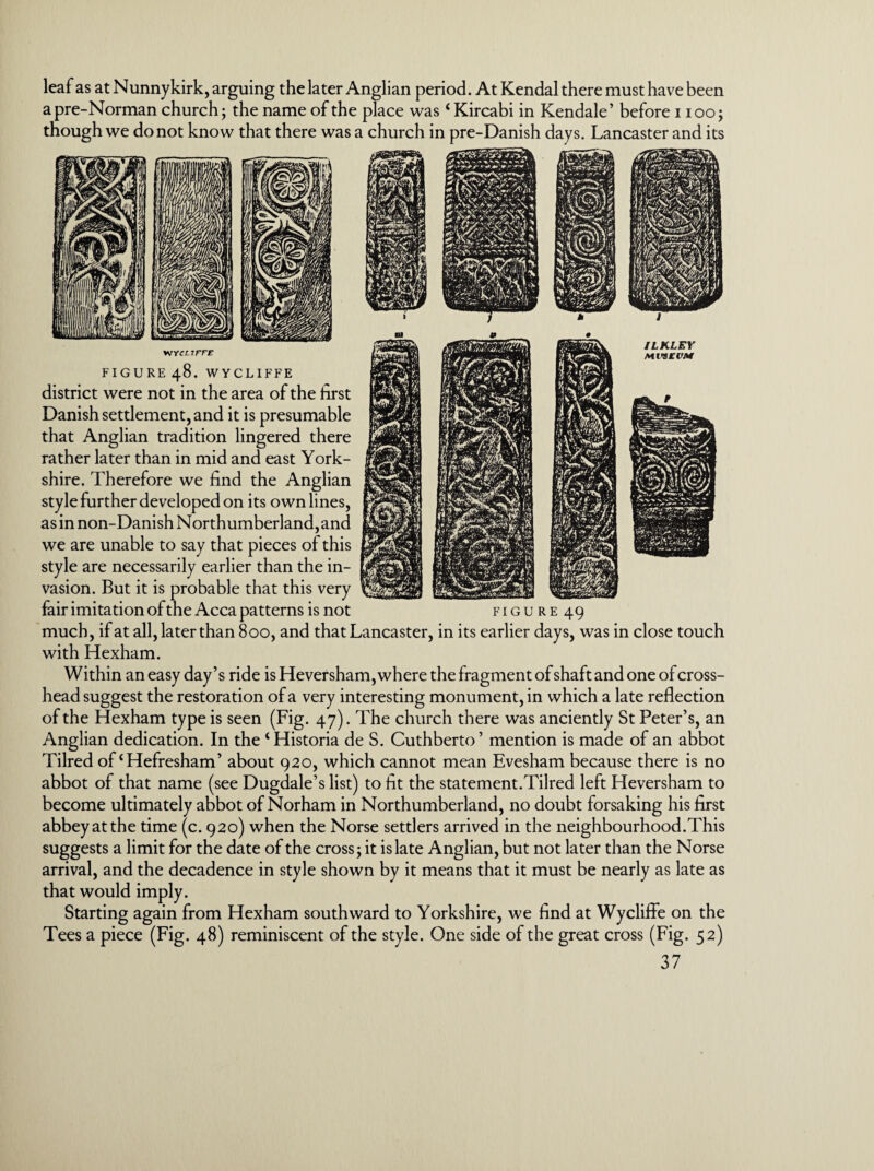 leaf as at Nunnykirk, arguing the later Anglian period. At Kendal there must have been a pre-Norman church; the name of the place was4 Kircabi in Kendale’ before i ioo; though we do not know that there was a church in pre-Danish days. Lancaster and its wycx.tfff FIGURE 48. WYCLIFFE district were not in the area of the first Danish settlement, and it is presumable that Anglian tradition lingered there rather later than in mid and east York¬ shire. Therefore we find the Anglian style further developed on its own lines, as in non-Danish Northumberland, and we are unable to say that pieces of this style are necessarily earlier than the in¬ vasion. But it is probable that this very fair imitation of the Acca patterns is not figure 49 much, if at all, later than 800, and that Lancaster, in its earlier days, was in close touch with Hexham. Within an easy day’s ride is Heversham, where the fragment of shaft and one of cross¬ head suggest the restoration of a very interesting monument, in which a late reflection of the Hexham type is seen (Fig. 47). The church there was anciently St Peter’s, an Anglian dedication. In the ‘Historia de S. Cuthberto’ mention is made of an abbot Tilred of‘Hefresham’ about 920, which cannot mean Evesham because there is no abbot of that name (see Dugdale’s list) to fit the statement.Tilred left Heversham to become ultimately abbot of Norham in Northumberland, no doubt forsaking his first abbey at the time (c. 920) when the Norse settlers arrived in the neighbourhood.This suggests a limit for the date of the cross; it is late Anglian, but not later than the Norse arrival, and the decadence in style shown by it means that it must be nearly as late as that would imply. Starting again from Hexham southward to Yorkshire, we find at Wyclifle on the Tees a piece (Fig. 48) reminiscent of the style. One side of the great cross (Fig. 52)
