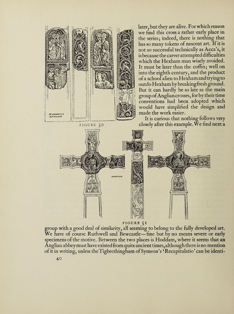 later, but they are alive. For which reason we find this cross a rather early place in the series; indeed, there is nothing that has so many tokens of nascent art. If it is not so successful technically as Acca’s, it is because the carver attempted difficulties which the Hexham man wisely avoided. It must be later than the coffin; well on into the eighth century, and the product of a school alien to Hexham and trying to outdo Hexham by breakingfresh ground. But it can hardly be so late as the main group of Anglian crosses, for by their time conventions had been adopted which would have simplified the design and made the work easier. It is curious that nothing follows very figure 51 group with a good deal of similarity, all seeming to belong to the fully developed art. We have of course Ruthwell and Bewcastle—fine but by no means severe or early specimens of the motive. Between the two places is Hoddam, where it seems that an Anglian abbey must have existed from quite ancient times, although there is no mention of it in writing, unless theTigbrethingfiam of Symeon’s ‘Recapitulatio’ can be identi-