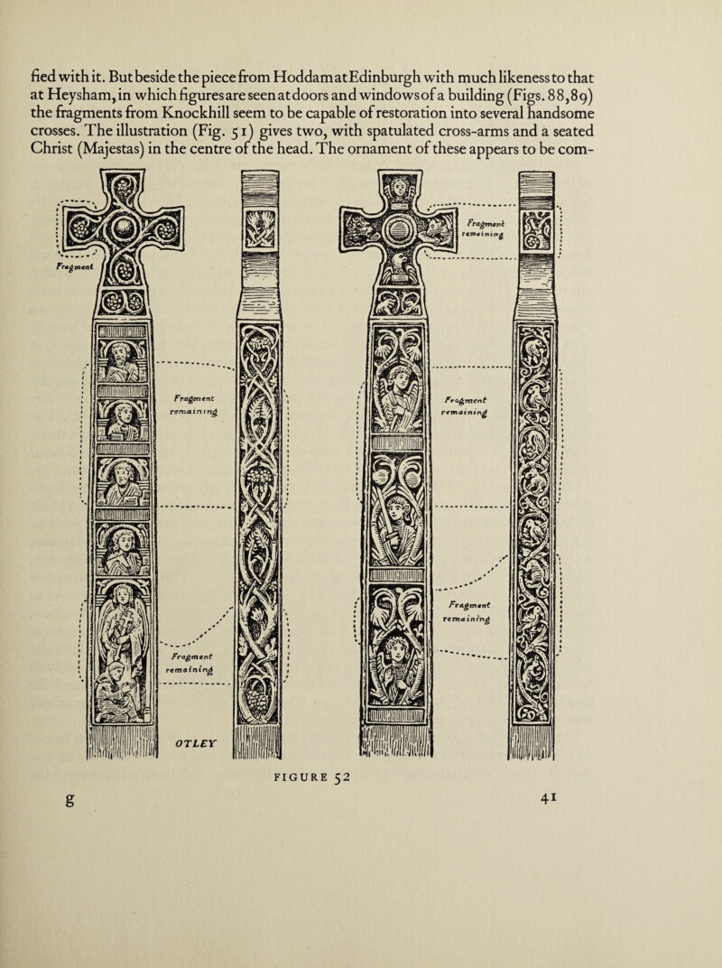 fied with it. But beside the piece from HoddamatEdinburgh with much likeness to that at Heysham,in which figures are seenatdoors and windowsof a building (Figs. 88,89) the fragments from Knockhill seem to be capable of restoration into several handsome crosses. The illustration (Fig. 51) gives two, with spatulated cross-arms and a seated Christ (Majestas) in the centre of the head. The ornament of these appears to be com- Fragmcat Fragmtnc rema i n t ng Fragment remaining OTLEY Fragment remaining FIGURE 52