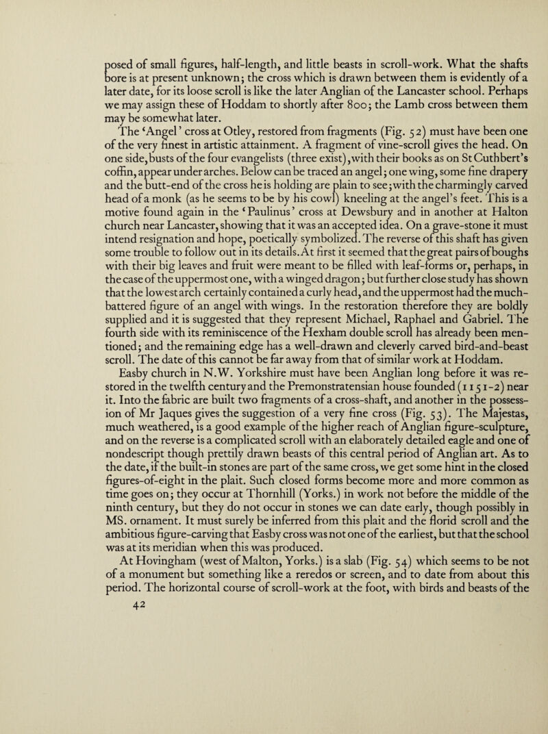 posed of small figures, half-length, and little beasts in scroll-work. What the shafts bore is at present unknown; the cross which is drawn between them is evidently of a later date, for its loose scroll is like the later Anglian of the Lancaster school. Perhaps we may assign these of Hoddam to shortly after 800; the Lamb cross between them may be somewhat later. The ‘Angel ’ cross at Otley, restored from fragments (Fig. 52) must have been one of the very finest in artistic attainment. A fragment of vine-scroll gives the head. On one side,busts of the four evangelists (three exist), with their books as on StCuthbert’s coffin, appear under arches. Below can be traced an angel; one wing, some fine drapery and the butt-end of the cross he is holding are plain to see ;with the charmingly carved head of a monk (as he seems to be by his cowl) kneeling at the angel’s feet. 'Phis is a motive found again in the ‘ Paulinus ’ cross at Dewsbury and in another at Halton church near Lancaster, showing that it was an accepted idea. On a grave-stone it must intend resignation and hope, poetically symbolized. The reverse of this shaft has given some trouble to follow out in its details. At first it seemed that the great pairs of boughs with their big leaves and fruit were meant to be filled with leaf-forms or, perhaps, in the case of the uppermost one, with a winged dragon; but further close study has shown that the lowest arch certainly contained a curly head, and the uppermost had the much- battered figure of an angel with wings. In the restoration therefore they are boldly supplied and it is suggested that they represent Michael, Raphael and Gabriel. The fourth side with its reminiscence of the Hexham double scroll has already been men¬ tioned ; and the remaining edge has a well-drawn and cleverly carved bird-and-beast scroll. The date of this cannot be far away from that of similar work at Hoddam. Easby church in N.W. Yorkshire must have been Anglian long before it was re¬ stored in the twelfth century and the Premonstratensian house founded (1151-2) near it. Into the fabric are built two fragments of a cross-shaft, and another in the possess¬ ion of Mr Jaques gives the suggestion of a very fine cross (Fig. 53). The Majestas, much weathered, is a good example of the higher reach of Anglian figure-sculpture, and on the reverse is a complicated scroll with an elaborately detailed eagle and one of nondescript though prettily drawn beasts of this central period of Anglian art. As to the date, if the built-in stones are part of the same cross, we get some hint in the closed figures-of-eight in the plait. Such closed forms become more and more common as time goes on; they occur at Thornhill (Yorks.) in work not before the middle of the ninth century, but they do not occur in stones we can date early, though possibly in MS. ornament. It must surely be inferred from this plait and the florid scroll and the ambitious figure-carving that Easby cross was not one of the earliest, but that the school was at its meridian when this was produced. At Hovingham (west of Malton, Yorks.) is a slab (Fig. 54) which seems to be not of a monument but something like a reredos or screen, and to date from about this period. The horizontal course of scroll-work at the foot, with birds and beasts of the