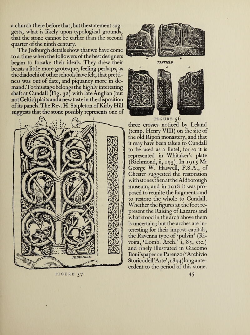 a church there before that, but the statement sug¬ gests, what is likely upon typological grounds, that the stone cannot be earlier than the second quarter of the ninth century. The Jedburgh details show that we have come to a time when the followers of the best designers began to forsake their ideals. They drew their beasts a little more grotesque, feeling perhaps, as the diadochi of other schools have felt, that pretti¬ ness was out of date, and piquancy more in de- mand.To this stage belongs the highly interesting shaft at Cundall (Fig. 32) with late Anglian (but not Celtic) plaits and a new taste in the disposition of its panels. The Rev. T suggests that the stone of its panels. The Rev. H. Stapleton of Kirby Hill possibly represents one of figure 56 three crosses noticed by Leland (temp. Henry VIII) on the site of the old Ripon monastery, and that it may have been taken to Cundall to be used as a lintel, for so it is represented in Whitaker’s plate (Richmond, ii, 195). In 1915 Mr George W. Haswell, F.S.A., of Chester suggested the restoration with stones then at the Aldborough museum, and in 1918 it was pro¬ posed to reunite the fragments and to restore the whole to Cundall. Whether the figures at the foot re¬ present the Raising of Lazarus and what stood in the arch above them is uncertain; but the arches are in¬ teresting for their impost-capitals, the Ravenna type of‘pulvin’ (Ri- voira, ‘Lomb. Arch.’ i, 85, etc.) and finely illustrated in Giacomo Boni’spaper on Parenzo (‘ Archivio Storicodell’Arte’, 1894) long ante¬ cedent to the period of this stone.
