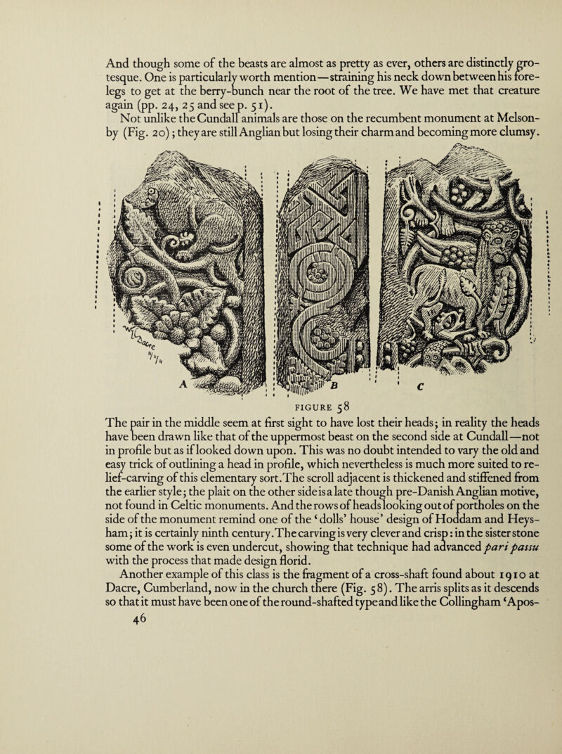 And though some of the beasts are almost as pretty as ever, others are distinctly gro¬ tesque. One is particularly worth mention—straining his neck down between his fore¬ legs to get at the berry-bunch near the root of the tree. We have met that creature again (pp. 24, 25 and seep. 51). Not unlike theCundall animals are those on the recumbent monument at Melson- by (Fig. 20); they are still Anglian but losing their charm and becoming more clumsy. FIGURE 58 The pair in the middle seem at first sight to have lost their heads; in reality the heads have been drawn like that of the uppermost beast on the second side at Cundall—not in profile but as if looked down upon. This was no doubt intended to vary the old and easy trick of outlining a head in profile, which nevertheless is much more suited to re¬ lief-carving of this elementary sort.The scroll adjacent is thickened and stiffened from the earlier style; the plait on the other side is a late though pre-Danish Anglian motive, not found in Celtic monuments. And the rows of heads looking out of portholes on the side of the monument remind one of the ‘ dolls’ house’ design of Hoddam and Heys- ham; it is certainly ninth century .The carving is very clever and crisp: in the sister stone some of the work is even undercut, showing that technique had advanced pari passu with the process that made design florid. Another example of this class is the fragment of a cross-shaft found about 1910 at Dacre, Cumberland, now in the church there (Fig. 58). The arris splits as it descends so that it must have been one of the round-shafted type and like the Collingham ‘Apos-