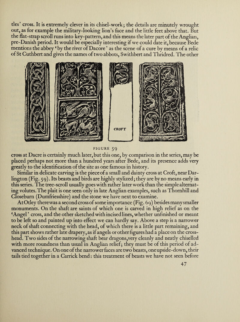 ties’ cross. It is extremely clever in its chisel-work; the details are minutely wrought out, as for example the military-looking lion’s face and the little feet above that. But the flat-strap scroll runs into key-pattern, and this means the later part of the Anglian, pre-Danish period. It would be especially interesting if we could date it, because Bede mentions the abbey ‘ by the river of Dacore ’ as the scene of a cure by means of a relic of St Cuthbert and gives the names of two abbots, Swithbert and Thridred. The other figure 59 cross at Dacre is certainly much later, but this one, by comparison in the series, may be placed perhaps not more than a hundred years after Bede, and its presence adds very greatly to the identification of the site as one famous in history. Similar in delicate carving is the piece of a small and dainty cross at Croft, near Dar¬ lington (Fig. 59). Its beasts and birds are highly stylized; they are by no means early in this series. The tree-scroll usually goes with rather later work than the simple alternat¬ ing volutes. The plait is one seen only in late Anglian examples, such as Thornhill and Closeburn (Dumfriesshire) and the stone we have next to examine. AtOtley there was a secondcrossof some importance (Fig. 69) besides many smaller monuments. On the shaft are saints of which one is carved in high relief as on the ‘Angel’ cross, and the other sketched with incised lines, whether unfinished or meant to be left so and painted up into effect we can hardly say. Above a step is a narrower neck of shaft connecting with the head, of which there is a little part remaining, and this part shows rather late drapery, as if angels or other figures had a place on the cross¬ head. Two sides of the narrowing shaft bear dragons,very cleanly and neatly chiselled with more roundness than usual in Anglian relief; they must be of this period of ad¬ vanced technique. On one of the narrower faces are two beasts, one upside-down, their tails tied together in a Carrick bend: this treatment of beasts we have not seen before