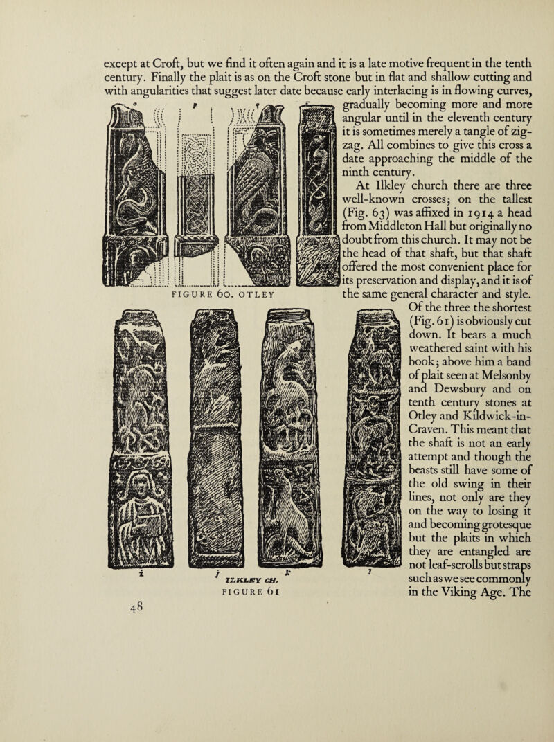 _ikJ FIGURE 6o. OTLEY except at Croft, but we find it often again and it is a late motive frequent in the tenth century. Finally the plait is as on the Croft stone but in flat and shallow cutting and with angularities that suggest later date because early interlacing is in flowing curves, gradually becoming more and more angular until in the eleventh century it is sometimes merely a tangle of zig¬ zag. All combines to give this cross a date approaching the middle of the ninth century. At Ilkley church there are three well-known crosses; on the tallest . 63) was affixed in 1914a head om Middleton Hall but originally no doubt from this church. It may not be the head of that shaft, but that shaft offered the most convenient place for its preservation and display, and it is of the same general character and style. Of the three the shortest (Fig. 61) is obviously cut down. It bears a much weathered saint with his book; above him a band of plait seen at Melsonby and Dewsbury and on tenth century stones at Otley and Kudwick-in- Craven. This meant that the shaft is not an early attempt and though the beasts still have some of the old swing in their lines, not only are they on the way to losing it and becoming grotesque but the plaits in which they are entangled are not leaf-scrolls but straps iz.iu.enr c*r. such as we see commonly f i g u r F. 61 in the Viking Age. The