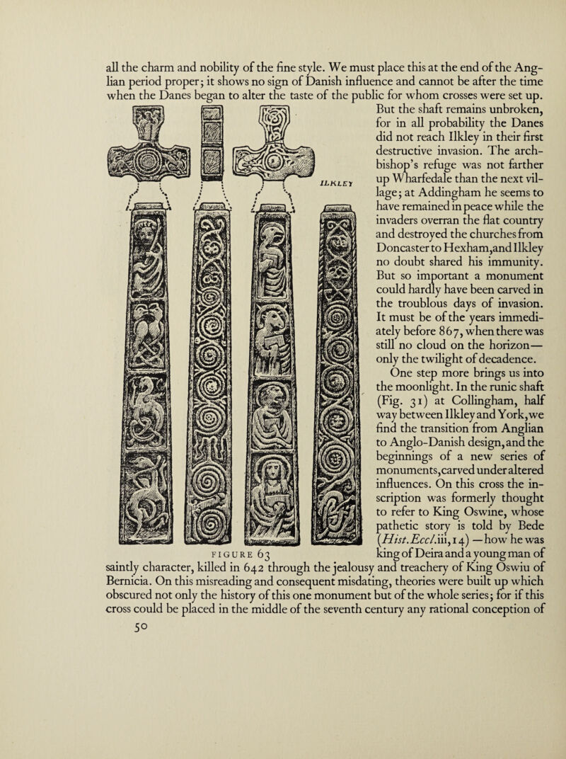 all the charm and nobility of the fine style. We must place this at the end of the Ang¬ lian period proper; it shows no sign of Danish influence and cannot be after the time when the Danes began to alter the taste of the public for whom crosses were set up. But the shaft remains unbroken, for in all probability the Danes did not reach Ilkley in their first destructive invasion. The arch¬ bishop’s refuge was not farther up W harfedale than the next vil¬ lage ; at Addingham he seems to have remained in peace while the invaders overran the flat country and destroyed the churches from Doncaster to Hexham,and Ilkley no doubt shared his immunity. But so important a monument could hardly have been carved in the troublous days of invasion. It must be of the years immedi¬ ately before 867, when there was still no cloud on the horizon— only the twilight of decadence. One step more brings us into the moonlight. In the runic shaft (Fig. 31) at Collingham, half way between Ilkley and York, we find the transition from Anglian to Anglo-Danish design, and the beginnings of a new series of monuments,carved under altered influences. On this cross the in¬ scription was formerly thought to refer to King Oswine, whose pathetic story is told by Bede (Htst.Eccl.iii, 14) —how he was king of Deira and a young man of FIGURE 63 saintly character, killed in 642 through the jealousy and treachery of King Oswiu of Bernicia. On this misreading and consequent misdating, theories were built up which obscured not only the history of this one monument but of the whole series; for if this cross could be placed in the middle of the seventh century any rational conception of