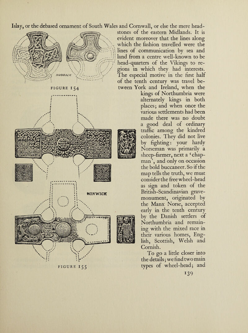 HODDA.M FIGURE I 54 or the debased ornament of South Wales and Cornwall, or else the mere head¬ stones of the eastern Midlands. It is evident moreover that the lines along which the fashion travelled were the > lines of communication by sea and land from a centre well-known to be head-quarters of the Vikings to re¬ gions in which they had interests. The especial motive in the first half of the tenth century was travel be¬ tween York and Ireland, when the kings of Northumbria were alternately kings in both places; and when once the various settlements had been made there was no doubt a good deal of ordinary traffic among the kindred colonies. They did not live by fighting: your hardy Norseman was primarily a sheep-farmer, next a ‘ chap¬ man’, and only on occasion the bold buccaneer. So if the map tells the truth, we must consider the freewheel-head as sign and token of the British-Scandinavian grave- monument, originated by the Manx Norse, accepted early in the tenth century by the Danish settlers of Northumbria and remain¬ ing with the mixed race in their various homes, Eng¬ lish, Scottish, Welsh and Cornish. To go a little closer into the details; we find two main types of wheel-head; and FIGURE I55