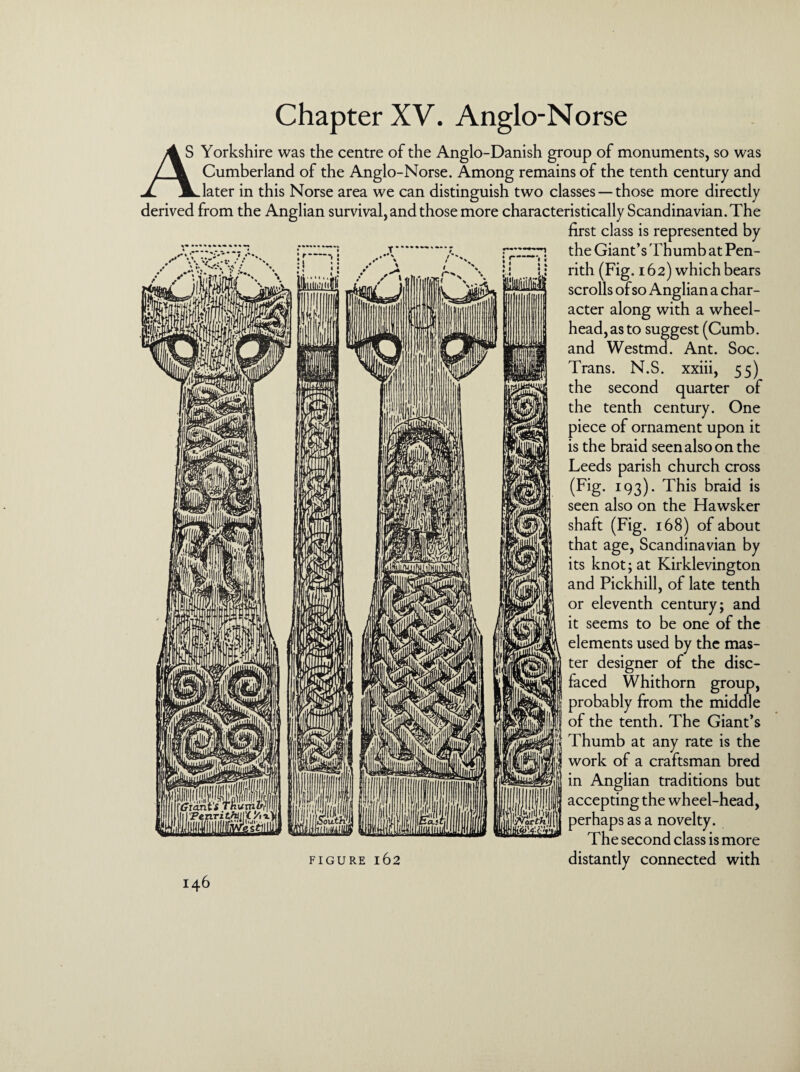 Chapter XV. Anglo-Norse Yorkshire was the centre of the Anglo-Danish group of monuments, so was /jk Cumberland of the Anglo-Norse. Among remains of the tenth century and JL later in this Norse area we can distinguish two classes — those more directly derived from the Anglian survival, and those more characteristically Scandinavian. The first class is represented by the Giant’s 'Fhumb at Pen¬ rith (Fig. 162) which bears scrolls of so Anglian a char¬ acter along with a wheel- head, as to suggest (Cumb. and Westmd. Ant. Soc. Trans. N.S. xxiii, 55) the second quarter of the tenth century. One piece of ornament upon it is the braid seen also on the Leeds parish church cross (Fig. 193). This braid is seen also on the Hawsker shaft (Fig. 168) of about that age, Scandinavian by its knot; at Kirklevington and Pickhill, of late tenth or eleventh century; and it seems to be one of the elements used by the mas¬ ter designer of the disc¬ faced Whithorn group, probably from the middle of the tenth. The Giant’s Thumb at any rate is the work of a craftsman bred in Anglian traditions but accepting the wheel-head, III . _ perhaps as a novelty, The second class is more figure 162 distantly connected with