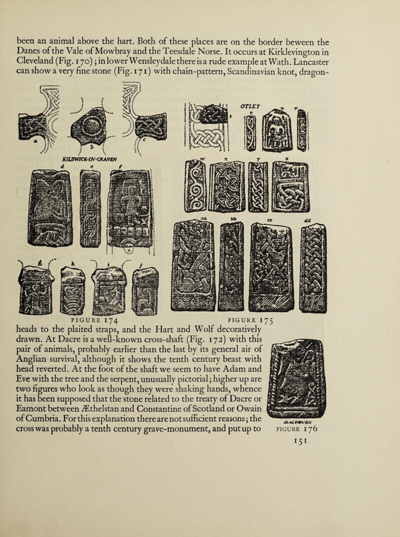 been an animal above the hart. Both of these places are on the border be ween the Danes of the Vale of Mowbray and the Teesdale Norse. It occurs at Kirklevington in Cleveland (Fig. 170); in lower Wensleydale there is a rude example at Wath. Lancaster can show a very fine stone (Fig. 171) with chain-pattern, Scandinavian knot, dragon- FIGURE I74 FIGURE I heads to the plaited straps, and the Hart and Wolf decoratively drawn. At Dacre is a well-known cross-shaft (Fig. 172) with this pair of animals, probably earlier than the last by its general air of Anglian survival, although it shows the tenth century beast with head reverted. At the foot of the shaft we seem to have Adam and Eve with the tree and the serpent, unusually pictorial; higher up are two figures who look as though they were shaking hands, whence it has been supposed that the stone related to the treaty of Dacre or Eamont between TEthelstan and Constantine of Scotland or Owain of Cumbria. For this explanation there are not sufficient reasons; the cross was probably a tenth century grave-monument, and put up to 75 FIGURE 176 I51