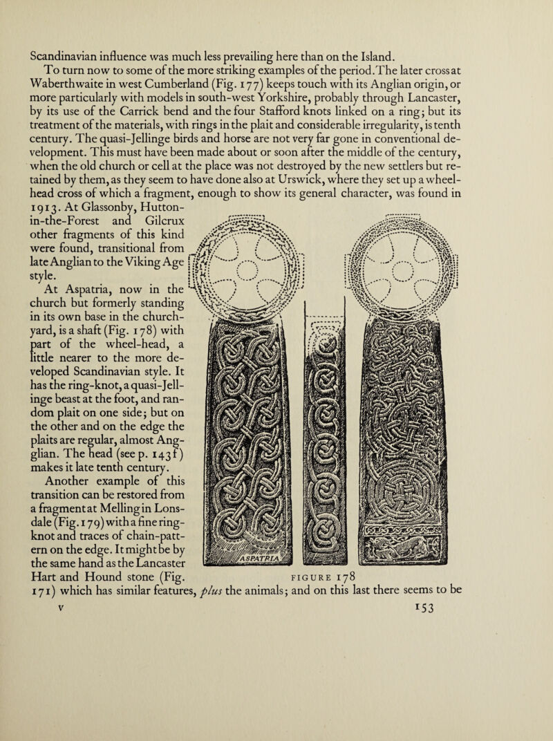 Scandinavian influence was much less prevailing here than on the Island. To turn now to some of the more striking examples of the period.The later cross at Waberthwaite in west Cumberland (Fig. 177) keeps touch with its Anglian origin, or more particularly with models in south-west Yorkshire, probably through Lancaster, by its use of the Carrick bend and the four Stafford knots linked on a ring; but its treatment of the materials, with rings in the plait and considerable irregularity, is tenth century. The quasi-Jellinge birds and horse are not very far gone in conventional de¬ velopment. This must have been made about or soon after the middle of the century, when the old church or cell at the place was not destroyed by the new settlers but re¬ tained by them, as they seem to have done also at Urswick, where they set up a wheel- head cross of which a fragment, enough to show its general character, was found in 1913. At Glassonby, Hutton- in-the-Forest and Gilcrux other fragments of this were found, transitional late Anglian to the Viking Ag( style. At Aspatria, now in the church but formerly standing in its own base in the church¬ yard, is a shaft (Fig. 178) with part of the wheel-head, a little nearer to the more de¬ veloped Scandinavian style. It has the ring-knot, a quasi-Jell¬ inge beast at the foot, and ran¬ dom plait on one side; but on the other and on the edge the plaits are regular, almost Ang- glian. The head (seep. 143?) makes it late tenth century. Another example of this transition can be restored from a fragment at Mellingin Lons¬ dale (Fig. 179) with a fine ring- knot and traces of chain-patt¬ ern on the edge. It might be by the same hand as the Lancaster Hart and Hound stone (Fig. . *: \S\\ •>7. m. j \ im FIGURE I78 171) which has similar features, plus the animals; and on this last there seems to be *53 v