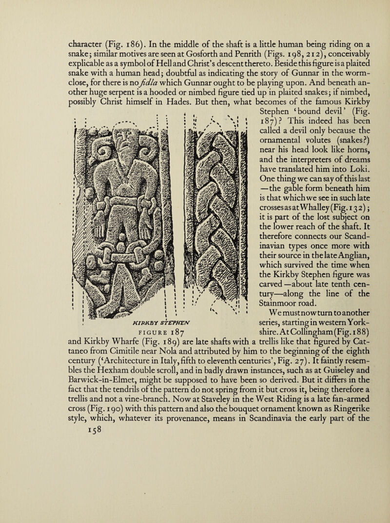 character (Fig. 186). In the middle of the shaft is a little human being riding on a snake; similar motives are seen at Gosforth and Penrith (Figs. 198,212), conceivably explicable as a symbol of Hell and Christ’s descent thereto. Beside this figure is a plaited snake with a human head; doubtful as indicating the story of Gunnar in the worm- close, for there is noJidla which Gunnar ought to be playing upon. And beneath an¬ other huge serpent is a hooded or nimbed figure tied up in plaited snakes; if nimbed, possibly Christ himself in Hades. But then, what becomes of the famous Kirkby Stephen ‘bound devil’ (Fig. 187)? This indeed has been called a devil only because the ornamental volutes (snakes?) near his head look like horns, and the interpreters of dreams have translated him into Loki. One thing we can say of this last —the gable form beneath him is that which we see in such late crosses as at Whalley (Fig. 13 2); it is part of the lost subject on the lower reach of the shaft. It therefore connects our Scand¬ inavian types once more with their source in the late Anglian, which survived the time when the Kirkby Stephen figure was carved — about late tenth cen¬ tury—along the line of the Stainmoor road. We must now turn to another series, starting in western York- figure 187 shire. At Collingham (Fig. 188) and Kirkby Wharfe (Fig. 189) are late shafts with a trellis like that figured by Cat- taneo from Cimitile near Nola and attributed by him to the beginning of the eighth century (‘Architecture in Italy, fifth to eleventh centuries’, Fig. 27). It faintly resem¬ bles the Hexham double scroll, and in badly drawn instances, such as at Guiseley and Barwick-in-Elmet, might be supposed to have been so derived. But it differs in the fact that the tendrils of the pattern do not spring from it but cross it, being therefore a trellis and not a vine-branch. Now at Staveley in the West Riding is a late fan-armed cross (Fig. 190) with this pattern and also the bouquet ornament known as Ringerike style, which, whatever its provenance, means in Scandinavia the early part of the KIRKBY STEPHEN