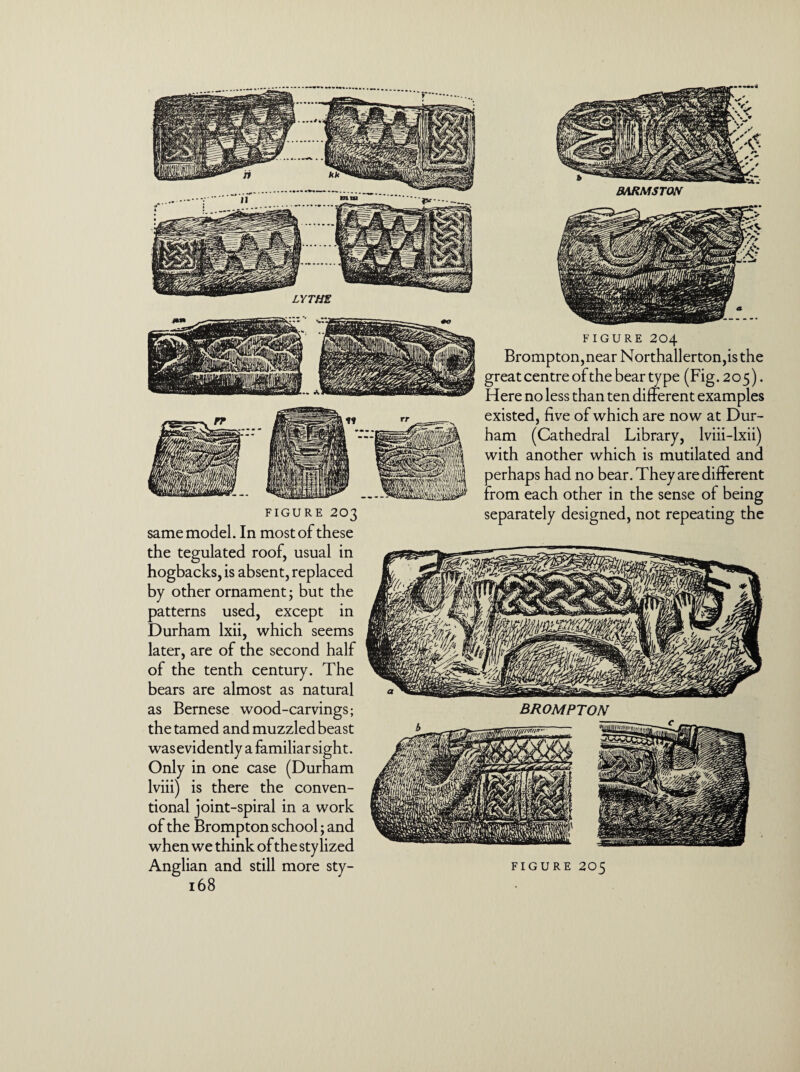 LYTMS FIGURE 203 same model. In most of these the tegulated roof, usual in hogbacks, is absent, replaced by other ornament; but the patterns used, except in Durham lxii, which seems later, are of the second half of the tenth century. The bears are almost as natural as Bernese wood-carvings; the tamed and muzzled beast was evidently a familiar sight. Only in one case (Durham lviii) is there the conven¬ tional joint-spiral in a work of the Brompton school; and when we think of the stylized 168 FIGURE 204 Brompton,near Northallerton,is the great centre of the bear ty pe (Fig. 2 o 5). Here no less than ten different examples existed, five of which are now at Dur¬ ham (Cathedral Library, lviii-lxii) with another which is mutilated and perhaps had no bear. They are different from each other in the sense of being separately designed, not repeating the BROMPTON tL dgss